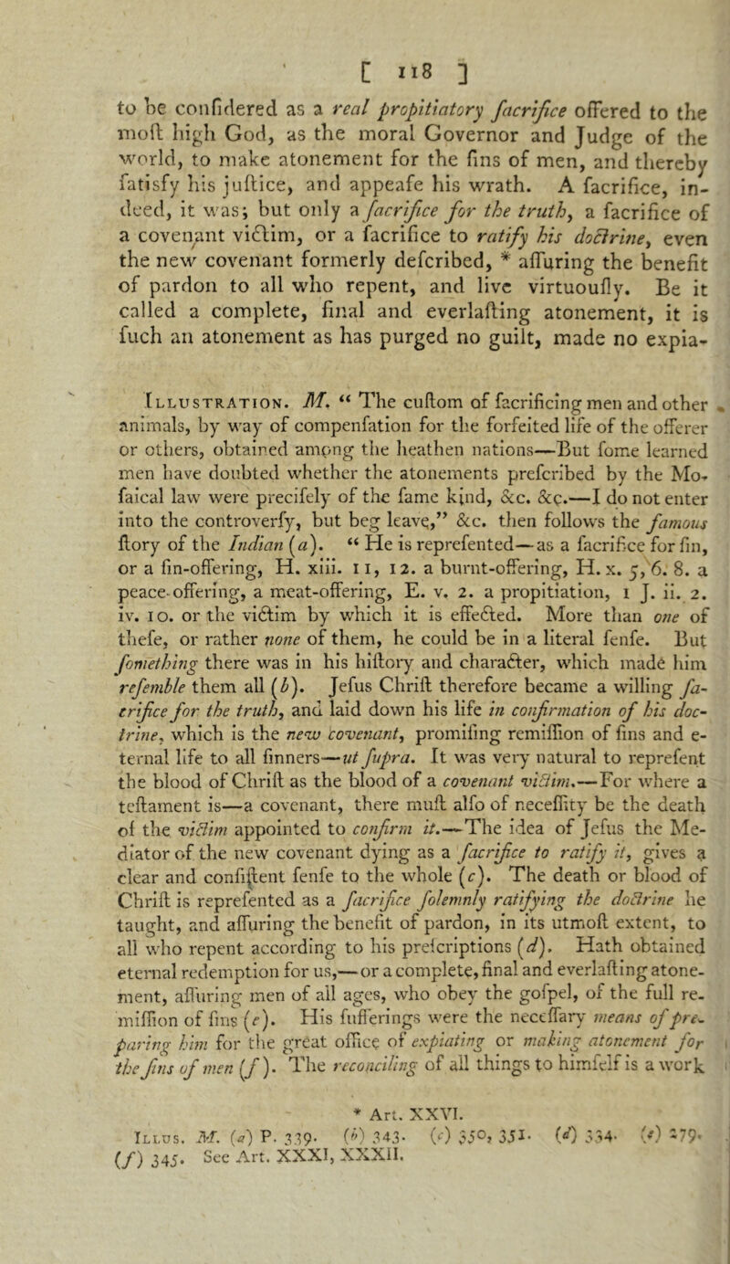 to be confidered as a real propitiatory facrifice offered to the inoft high God, as the moral Governor and Judge of the world, to make atonement for the fins of men, and thereby fatisfy his juftice, and appeafe his wrath. A facrifice, in- deed, it was; but only a facrifice for the truth, a facrifice of a covenant vidlim, or a facrifice to ratify his doctrine, even the new covenant formerly defcribed, * affuring the benefit of pardon to all who repent, and live virtuoufly. Be it called a complete, final and everlafling atonement, it is fuch an atonement as has purged no guilt, made no expia- Illustration. M. “ The cuflom of facrificing men and other animals, by way of compenfation for the forfeited life of the offerer or others, obtained ampng the heathen nations—But fome learned men have doubted whether the atonements prefcribed by the Mo-r faical law were precifely of the fame kind, &c. &p.—I do not enter into the controverfy, but beg leave,” See. then follows the famous flory of the Indian (#). “ He is reprefented—as a facrifice for fin, or a fin-offering, H. xiii. 11, 12. a burnt-offering, H. x. 5, 6. 8. a peace-offering, a meat-offering, E. v. 2. a propitiation, 1 J. ii. 2. iv. 1 o. or the vidtim by which it is effected. More than one of thefe, or rather none of them, he could be in a literal fenfe. But fomething there was in his hiflory and character, which made him refemble them all (b). Jefus Chrifl therefore became a willing fa- erifee for the truth, and laid down his life in confirmation of his doc- trine, which is the new 'covenant, promiling remiffion of fins and e- ternal life to all finners—ut fupra. It was very natural to reprefent the blood of Chrifl as the blood of a covenant vitiim.—For where a teflament is—a covenant, there muft alfo of neceffity be the death of the victim appointed to confrm it.—The idea of Jefus the Me- diator of the new covenant dying as a facrifice to ratify it, gives a clear and confident fenfe to the whole (c). The death or blood of Chrifl is reprefented as a facrifice folemnly ratifying the doctrine he taught, and affuring the benefit of pardon, in its utmofl extent, to all who repent according to his preferiptions (d). Hath obtained eternal redemption for us,— or a complete, final and everlafting atone- ment, affuring men of all ages, who obey the gofpel, of the full re- miffion of fins (e). His fuffering.s were the neceffary means of pre^ paring him for the great office of expiating or making atonement for the fins of men (/). The reconciling of ail things to himfelf is a work * Art. XXVI. Ili.us. M. (a) P. 3.39. (b) 343* 00 $5°> 351- (*0 334- (*) (J) 345. See Art. XXXI, XXXII.