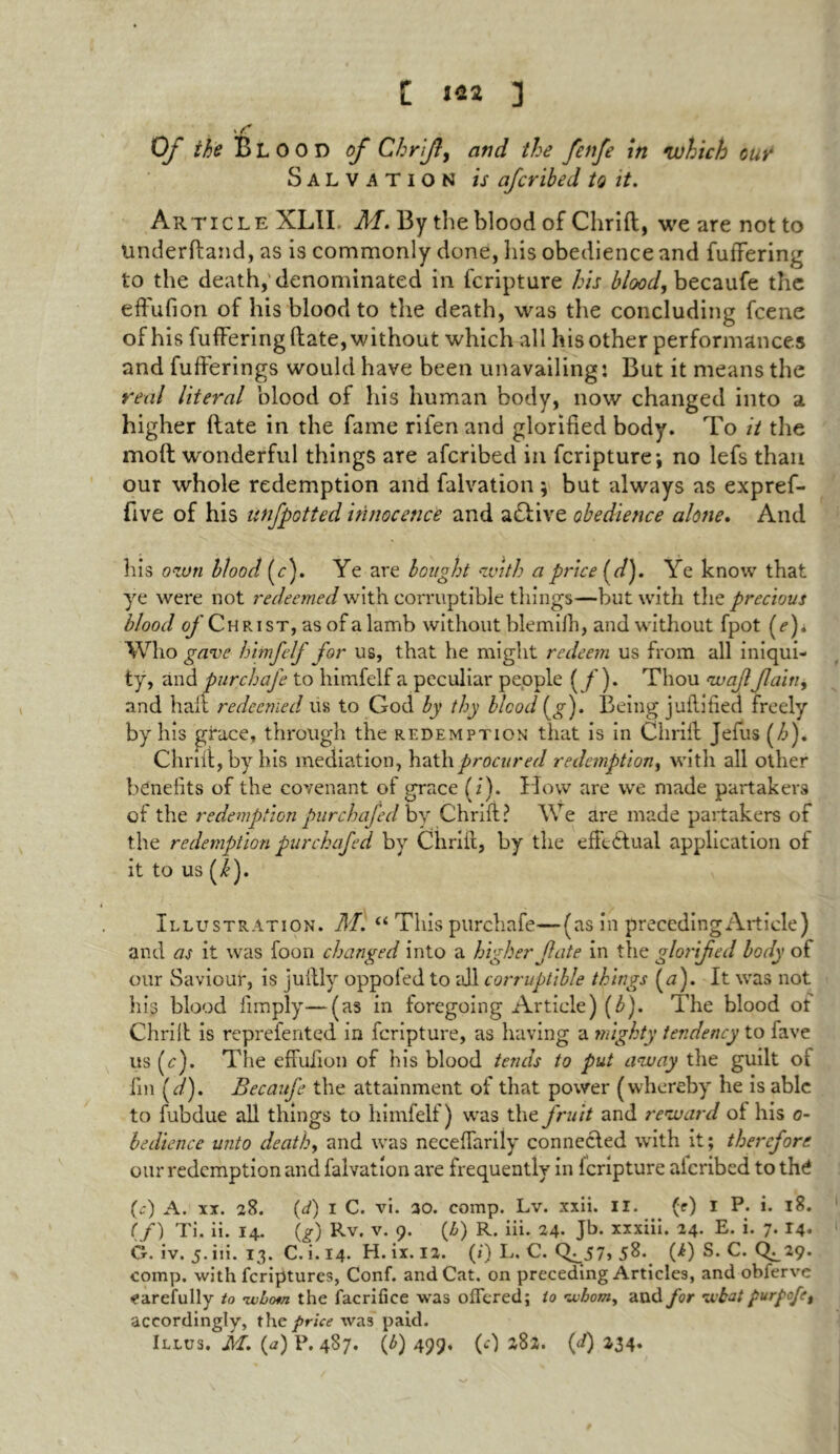 C m Of the Blood of Chrify and the fenfe in which our Salvation is afcribed to it. Article XLII M. By the blood of Chrift, we are not to underftand, as is commonly done, his obedience and fuffering to the death, denominated in fcripture his blood, becaufe the effufion of his blood to the death, was the concluding fcene of his fuffering (late, without which all his other performances and fufferings would have been unavailing: But it means the real literal blood of his human body, now changed into a higher Rate in the fame rifen and glorified body. To it the moft wonderful things are afcribed in fcripture; no lefs than our whole redemption and falvation; but always as expref- five of his unfpotted innocence and active obedience alone. And his own blood (r). Ye are bought with a price (d). Ye know that ye were not redeemed with corruptible things—but with the precious blood o/'Christ, as of a lamb without blemifh, and without fpot (e). Who gave himfelf for us, that he might redeem us from all iniqui- ty, and pur chafe to himfelf a peculiar people ( /’). Thou waffain, and halt redeemed us to God by thy blood (g). Being juftified freely by his grace, through the redemption that is in Chrift Jefus (/>). Omit, by his mediation, hath procured redemption, with all other benefits of the covenant of grace (i). How are we made partakers of the redemption purchajed by Chrift? We are made partakers of the redemption purchafed by Chrift, by the effectual application of it to us (/). Illustration. M. “ This purchafe—(as in preceding Article) and as it was foon changed into a higher fate in the glorifed body of our Saviour, is juftly oppoled to all corruptible things (a). It was not his blood limply—(as in foregoing Article) (b). The blood of Chrift is reprefented in fcripture, as having a mighty tendency to fave us (c). The effulion of his blood tends to put away the guilt of fin fi). Becaufe the attainment of that power (whereby he is able to fubdue all things to himfelf) was the fruit and reward of his o- bedience unto death, and was neceffarily connected with it; therefore our redemption and falvation are frequently in f cripture aicribed to thd (c) A. xi. 28. (A 1 C. vi. 20. comp. Lv. xxii. II. (t) I P. i. 18. (/) Ti. ii. 14. (g) Rv. v. 9. (Z>) R. iii. 24. Jb. xxxiii. 24. E. i. 7. 14. G. iv. 5. iii. 13. C. i. 14. H. ix. 12. (/) L. C. (^57, 58. (i) S. C. (^29. comp, with feriptures, Conf. and Cat. on preceding Articles, and obferve carefully to ’whom the facrifice was offered; to whom, and for wbat purpofe, accordingly, the price was paid.