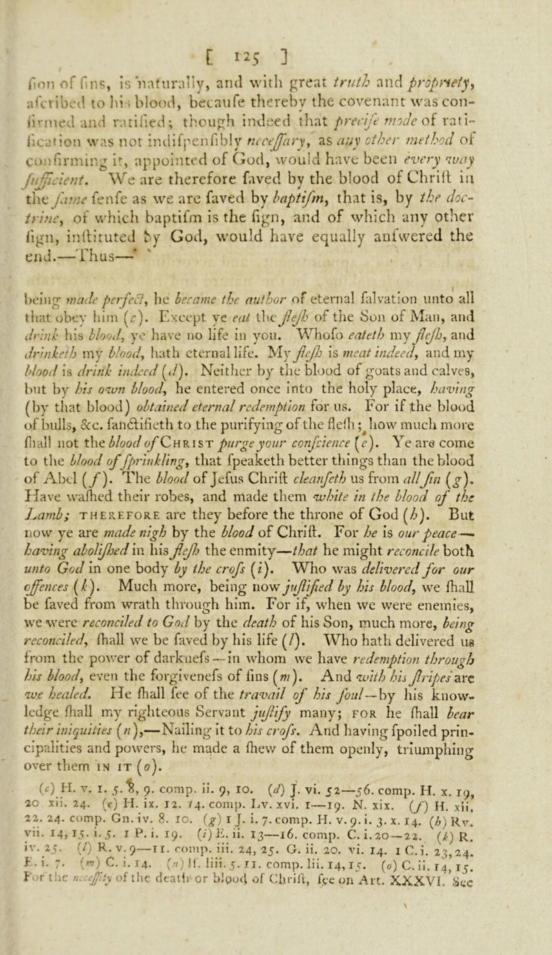 lion of fins, Is naturally, arul with great truth and propriety, ascribed to hi; blood, becaufe thereby the covenant was con- firmed and ratified; though indeed that precife mode of rati- fication was not indifpenfibly neaeffary, as any ether method of confirming it, appointed of God, would have been every way [uhneient. We are therefore faved by the blood of Chrift in tiie fame fenfe as we are faved by baptifm, that is, by the doc- trine, of which baptifm is the fign, and of which any other iign, inftituted ly God, would have equally aniwered the end.— Thus—* being made perfect, lie became the author of eternal falvation unto all that obey him (r). Except ve eat the fejh of the bon of Man, and drlnh his blood, ye have no life in you. Whofo eateth my flejh, and drinieih my blood, hath eternal life. My jlrjlj is meat indeed, and my blood is drink indeed (</). Neither by the blood of goats and calves, but by his own blood, he entered once into the holy place, having (by that blood) obtained eternal redemption for us. For if the blood of bulls, See. fan&ifieth to the purifying of the flefh; how much more fhal! not the blood of Christ purge your conference (e). Ye are come to the blood of fprinkling, that fpeaketh better things than the blood of Abel (/). The blood of jefus Chrift cleanfeth us from allfin (^). Have wafhed their robes, and made them white in the blood of the Lamb; therefore are they before the throne of God (/>). But now ye are made nigh by the blood of Chrift. For he is our peace—• having abolifhed in his jlejh the enmity—that he might reconcile both unto God in one body by the crofs {if Who was delivered for our offences (/). Much more, being now juf ifted by his blood, we fhall be faved from wrath through him. For if, when wc were enemies, we were reconciled to God by the death of his Son, much more, being reconciled, (hall we be faved by his life (/). Who hath delivered us from the power of darknefs— in whom we have redemption through his blood, even the forgivenefs of fins (mf And with his fripes are we healed. He fhall fee of the travail of his foul—by his know- ledge fhall my righteous Servant juf ify many; for he fhall bear their iniquities (n),—Nailing it to his crofs. And having fpoiled prin- cipalities and powers, he made a fhew of them openly, triumphing over them in it (o). 0) H. v. I. 5. 8, 9. comp. ii. 9, 10. (J) J. vi. 52—56. comp. H. x. 19, 20 xii. 24. (e) H. ix. 12. 74. comp. Lv. xvi. 1—19. N. xix. (/) H. xii. 22. 24. comp. Gn. iv. 8. 10. (g) 1 J. i. 7. comp. H. v. 9. i. 3. x. 14. (b) Rv. yh. 14, 15.1.5. i P. i. 19. (;)E. ii. 13—16. comp. C. i.20—22. (k) R. iv. 25. (0 R. v. 9—ri. comp. iii. 24, 25. G. ii. 20. vi. 14. 1 C.i. 23,24. P. i. 7. {m) C. i. 14. (//) If. liii. 5. u. comp. Iii. 14,15. (0) C, ii. 14, 15. I r the n -ejpty of the death or blood of Clirift, fee on Art. XXXVI. Sec