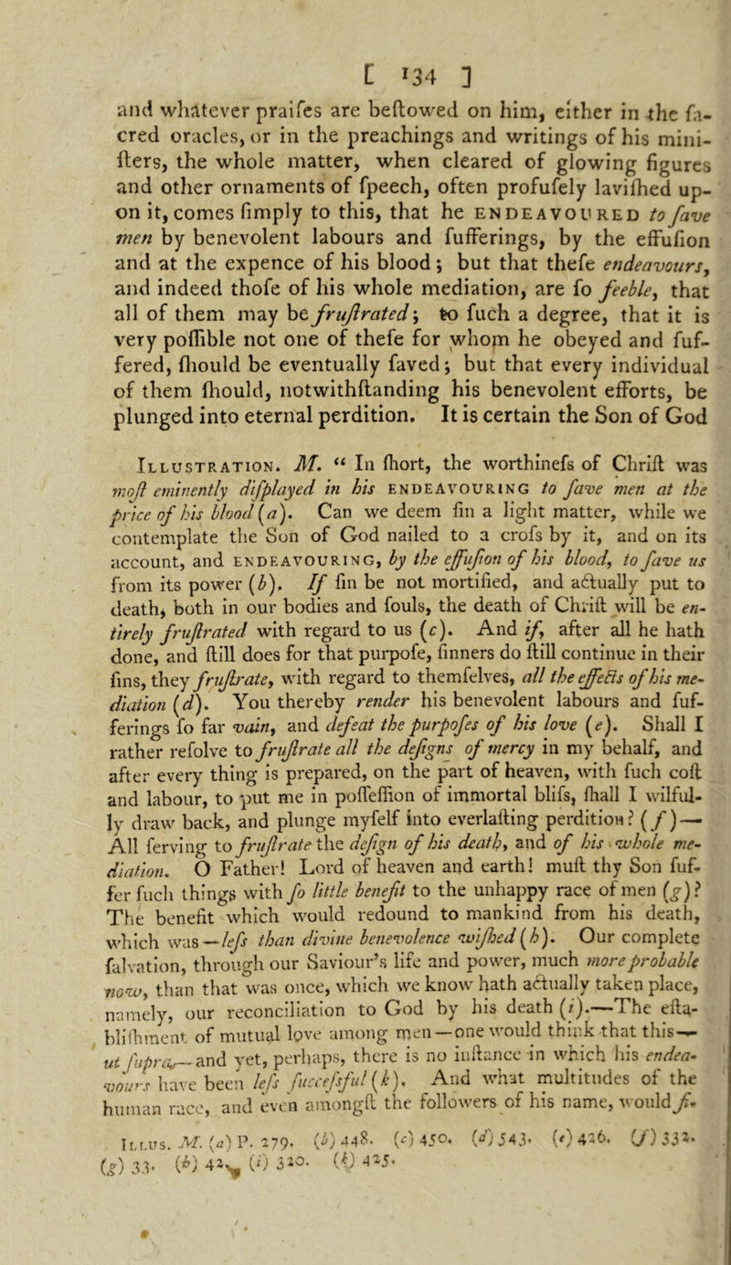 L *34 ] and whatever praifes are bellowed on him, either in the fa- cred oracles, or in the preachings and writings of his mini- fters, the whole matter, when cleared of glowing figures and other ornaments of fpeech, often profufely lavifhed up- on it, comes fimply to this, that he endeavoured to fave men by benevolent labours and fufferings, by the effufion and at the expence of his blood; but that thefe endeavours, and indeed thofe of his whole mediation, are fo feeble, that all of them may be fruflrated; to fuch a degree, that it is very poflible not one of thefe for whom he obeyed and fuf- fered, (hould be eventually faved; but that every individual of them (hould, notwithflanding his benevolent efforts, be plunged into eternal perdition. It is certain the Son of God Illustration. M. “ In fhort, the worthinefs of Chriit was rnojl eminently dj'played in his endeavouring to fave men at the price of his blood (a). Can we deem fin a light matter, while we contemplate the Son of God nailed to a crofs by it, and on its account, and endeavouring, by the ejfufon of his blood,, to fave us from its power (b). If fin be not mortified, and actually put to death* both in our bodies and fouls, the death of Chiiil will be en- tirely fruf rated with regard to us (c). And if after all he hath done, and ftill does for that purpofe, finners do llill continue in their fins, they fnfir ate, with regard to themfelves, all the ejfeRs of his me- diation (d). You thereby render his benevolent labours and fuf- ferings fo far vain, and defeat thepurpofes of his love (e). Shall I rather refolve to fruf rate all the defigns of mercy in my behalf, and after every thing is prepared, on the part of heaven, with fuch coll and labour, to put me in poffefiion of immortal blifs, fhall I wilful- ly draw back, and plunge myfelf into everlafting perdition? (/) — All ferving to fruf rate the defign of his death, and of his whole me- diation,. O Father! Lord of heaven and earth! mull thy Son fuf- fer fuch things with fo little benefit to the unhappy race of men (g)> The benefit which would redound to mankind from his death, which was—lefs than divine benevolence <u>ijhed(h). Our complete falvation, through our Saviour’s life and power, much more probable fiG-w, than that was once, which we know hath actually taken place, namely, our reconciliation to God by his death (/').—The efta- blifhment of mutual love among men — one would think that this-^— ut fuprat and yet, perhaps, there is no iuftance in which his endea- vours have been lefs fuccefsful (k). And what multitudes of the human race, and even amongft the followers of his name, would/. Illus. M. (a) P. 279, (4)448. (0 450, (<0 543* (0436. (/)33»*