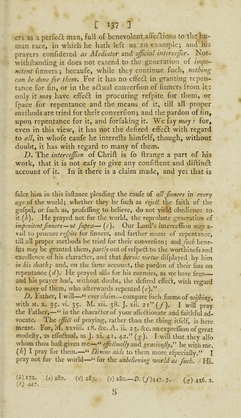 era ns a perfect man, full of benevolent affections to the hu- man race, in which he hath left us an example; and his prayers confidered as Mediator and official interceffr. Not- withftanding it does not extend to the generation of impe- nitent fmners; becaufe, while they continue fuch, nothing can be done for them. For it has no effect in granting repen- tance for fin, or in the adtual converfion of fmners from it: only it may have effedt in procuring refpite for them, or fpace for repentance and the means of it, till all proper methods are tried for their converfion; and the pardon of fin, upon repentance for it, and forfaking it. We fay may : for, even in this view, it has not the defired effedl with regard to ally in whofe caufe he interefts himfelf, though, without doubt, it has with regard to many of them. D. The interceffon of Chrift is fo ftrange a part of his work, that it is not eafy to give any confident and diftindft account of it. In it there is a claim made, and yet that is fider him in this in (lance pleading the caufe of all fmners in every age of the world; whether they be fuch as rejeft the faith of the gofpel, or fuch as, profefiing to believe, do not yield obedience to it (f). He prayed not for the world, the reprobate generation of impenitent fmners — nt fupra— (e). Our Lord’s intercefiion may a- vail to procure refpite for finners, and farther means of repentance, till all proper methods be tried for their converfion; and fuch bene- fits may be granted Xhtm, partly out of refpedl to the worthinefs and excellence of his character, and that heroic virtue difplayed by him in his death; and, on the fame account, the pardon of their fins on repentance (d). He prayed alfo for his enemies, as we have feen—. and his prayer had, without doubt, the defired effect, with regard to many of them, who afterwards repented A).” D. Father, I will—“ ever claim—compare fuch forms of wijhing, with m. x. 35. vi. 35. M. xii. 38. J. xii. 21 ” (/). I will pray the Father,—“ in the character of your affectionate and faithful ad- vocate. The ffetl of praying, rather than the thing itfelf, is here meant. For, M. xxviii. 18. &c. A. ii. 23. &c. an expreflion of great modefty, as effe&ual, as J. xi. 41, 42.” (g). I will that they alfo whom thou haft given me—“ effectually and gracioufybe with me WI pray for them.—<4 Divine aids to them more efpecially.” I pray not for the world—(( for the unbelieving world as Juch. Hi_ (O172. U) 280. (</) 283. Kb) 447- (0 280.—2). (/)447. 7. (g) 426. 2. s