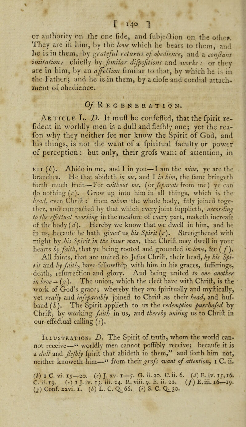 or authority on the one fide, and (objection on the othei*. They are in him, by the love which he bears to them, and lie is in them, by grateful returns of obedience, and a confant imitation; chiefly by fimilar difpoftions and works: or they are in him, by an affeElion fimilar to that, by which he is in the Father; and he is in them, by aclofe and cordial attach- ment of obedience. I , - # Of Regeneration. 1 _ Article L. D. It muftbe confeffed, that the fpirit re- fident in worldly men is a dull and flelhly one; yet the rea- fon why they neither fee nor know the Spirit of God, and his things, is not the want of a fpiritual faculty or power of perception : but only, their grofs want of attention, in rit (/■). Abide in me, and I in you—I am the vine, ye are the branches. He that abideth in me, and I in him, the fame bringeth forth much fruit—For without me, (or feparate from me) ye can do nothing (c). Grow up into him in all things, which is the head, even Chrift : from whom the whole body, fitly joined toge- ther, and compacted by that which every joint fupplieth, according to the effectual working in the meafure of every part, maketh increafe of the body (</). Hereby we know that we dwell in him, and he in us, becaufe lie hath given'' us his Spirit (■<?). Strengthened with might by his Spirit in the inner man, that Chrift may dwell in your hearts by faith, that ye being rooted and grounded in love, 8cc (f). All faints, that are united to Jefus Chrift, their head, by his Spi- rit and by faith, have fellowfhip with him in his graces, fufferings, death, lefurrection and glory. And being united to one another in love - (g). The union, which the eleft have with Chrift, is the work of God’s grace; whereby they are fpiritually and myftically, yet really and infeparably joined to Chrift as their head, and huf- band f). The Spirit applieth to us the redemption purchafed by Chrift, by working faith in us, and thereby uniting us to Chrift in our effectual calling (i). Illustration. D. The Spirit of truth, whom the world can- not receive—“ worldly men cannot poftibly receive; becaufe it is a dull and fiefely fpirit that abideth in them,” and feeth him not, neither knoweth him—“ from their grofs want of attention, i C. ii. (b) i C. vi. 15—20. (r) J. xv. I—5. G. ii. 20. C. ii. 6. (d) E. iv. 15,16. C.ii.19. (<?) I J. iv. 13. iii. 24. R. viii. 9. E. ii. 22. (/) E. iii. 16—19. (£) Conf. xxvi. 1, (t>) L. C. <^66. (0 S. C. C