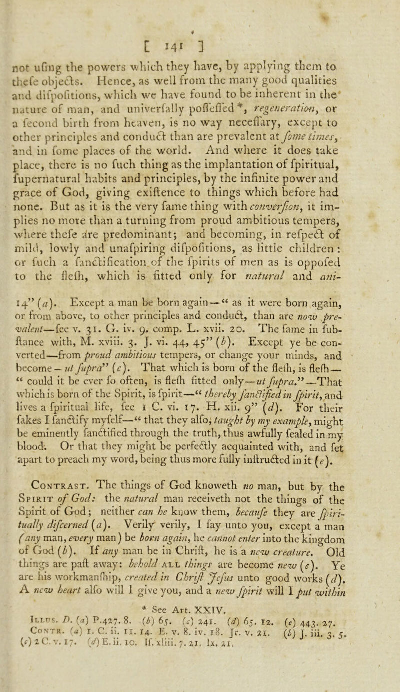 * [ J41 3 not ufmg the powers which they have, by applying them to thefe objects. Hence, as well from the many good qualities and difpofitions, which we have found to be inherent in the nature of man, and univerfally poflefled *, regeneration, or a fecond birth from heaven, is no way neceflary, except to other principles and conduct than are prevalent at fome times, and in fome places of the world. And where it does take place, there is no fuch thing as the implantation of fpiritual, fupernatural habits and principles, by the infinite power and grace of God, giving exiftence to things which before had none. But as it is the very fame thing with converfion, it im- plies no more than a turning from proud ambitious tempers, where thefe dre predominant; and becoming, in refpedt of mild, lowly and unafpiring difpofitions, as little children : or fuch a fanclification of the fpirits of men as is oppofed to the flelh, which is fitted only for natural and ani- 14” (//). Except a man be born again—“ as it were born again, or from above, to other principles and conduct, than are no<w pre- valent—fee v. 31. G. iv. 9. comp. L. xvii. 20. The fame in fub- flance with, M. xviii. 3. J. vi. 44, 45” (b). Except ye be con- verted—from proud ambitious tempers, or change your minds, and become — ut fupra” (c). That which is born of the flelh, is flelh— u could it be ever fo often, is flelh fitted only—ut fupra”— That which is born of the Spirit, isfpirit—“ thereby fanftijied in fpirit, and lives a fpiritual life, fee i C. vi. 17. H. xii. 9” For their fakes I fan&ify myfelf—“ that they alfo, taught by my example, might be eminently fancfified through the truth, thus awfully fealed in my blood. Or that they might be perfe&ly acquainted with, and fet apart to preach my word, being thus more fully initru&ed in it Contrast. The things of God knoweth no man, but by the Spirit of God: the natural man receiveth not the things of the Spirit of God ; neither can he know them, becaufe they are fpiri- tually difeerned (a). Verily verily, 1 fay unto you, except a man (any man, every man ) be born again, he cannot enter into the kingdom of God (b). If any man be in Chnft, he is a new creature. Old things are pad away: behold all things are become new (<r). Ye are his workmanfhip, created in Chrijl Jefus unto good works (<r/), A new heart alfo will 1 give you, and a new fpirit will I put within * See Art. XXIV. iLl.ns. 7). {a) P.427. 8. (6) 65. (VU4I. (0 65. 12. (e) 443. 27. Contr. (a) r. C. ii. II. 14. E. V. 8. iv. 18. Jr. v. 21. (f) T. iii. 3. r.