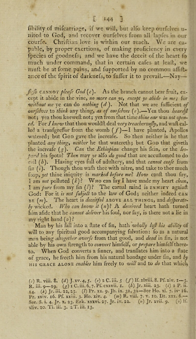 fibility of mifcarriage, if we will, but alfo keep ourfelves li- nked to God, and recover ourfelves from all lapfes in our courfe. Chriflian love is within our reach. We are ca- pable, by proper exertions, of making proficiency in every fpecies of goodnefs; and we have the deceit of the heart fo much under command, that in certain cafes at lealt, we mud be at fome pains, and fupported by no common aflifi- ance of the fpiritof darknefs, to l'uffer it to prevail.—Nay— jlejh cannot pleafe God (c). As the branch cannot bear fruit, ex- cept it abide in the vine, no more can ye, except ye abide in me; for •without me ye can do nothing (d ). Not that we are fufficient of ourfelves to think any thing, as of ourfelves (e).—Yea thou heardfl not; yea thou kneweft not; yea from that time thine ear was not open- ed. For I knew that thou wouldfl deal very trencheroujly, and wail cal- led a tranfgrefior from the womb (/)—I have planted, Apollo* watered; but God gave the increafe. So then neither is he that planted any thing, neither he that watereth; but God that givetli the increafe (g)» Gan the Ethiopian change his fkin, or the leo- • pard his fpots? Then may ye alfo do good that are accuilomed to do evil (/?). Having eyes full of adultery', and that cannot ceafe from fin (i). Though thou wafh thee with nitre, and take to thee much foap, yet thine iniquity is marked before met How canfl thou fay, 1 am not polluted (k) ? Who can fay I have made my heart clean, I am pure from my fin (/)? The carnal mind is enmity againft God: For it is not fubjeft to the law of God; neither indeed can be (m). The heart is deceitful above all things, and defperate- ly wicked. Who can know it («)? A deceived heart hath turned him afide that he cannot deliver his foul, nor fay, is there not a lie in my right hand (0) ? Man by his fall into a flate of fin, hath wholly lojl his ability of will to any fpiritual good accompanying falvation: fo as a natural man being altogether averfe from that good, and dead in fin, is not able by his own ilrength to convert himfelf, or prepare himfelf there- to. When God converts a finner, and tranflates him into a flate of grace, he freeth him from his natural bondage under fin, and by his grace alone enables him freely to will and to do that which (e) R. viii. 8. (d) J. xv. 4, 5. (e) 2 C. iii. 5 (/) If. xlyiii. 8. Pf. xiv. I—3. R. iii. 9—19. (G I C. iii. 6, 7. Pf. cxxvii. I. (b) Jr. xiii. 23. (*) a P. ii. 14. (i) Jr. iii. 22,23. (/) Pr. xx. 9. Jb. ix. 31, 32—See Ho. xi. 7. iv* 16. Pr. xxiv. 16. Pf. xxiii. 3. Ho. xiv. 4. (m) R. viii. 7. v. 10. Dt. xxx. 6.— See. S. i. 4. Jr. x. 23. Ezk. xxxvi. 27. Jr. iv. 22. («) Jr. xvii. 9. (<?) If. xliv. 20. Ti. iii. 3. :T. iii. 13.