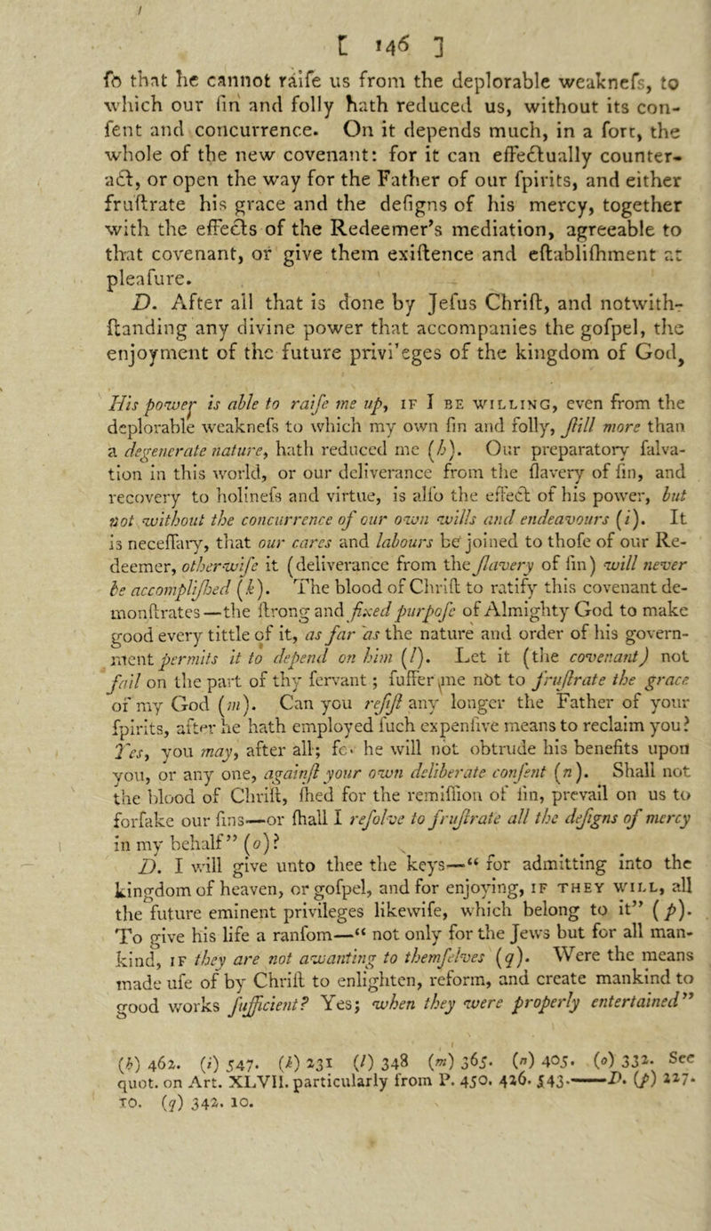 / l M<5 ] fo thnt he cannot raife us from the deplorable weaknefs, to which our fin and folly hath reduced us, without its con- fent and concurrence. On it depends much, in a fore, the whole of the new covenant: for it can efFedfually counter- act:, or open the way for the Father of our fpirits, and either fruftrate his grace and the defigns of his mercy, together with the effeels of the Redeemer’s mediation, agreeable to that covenant, or give them exiftence and eftablifhment at pleafure. D. After all that is done by Jefus Chrift, and notwith- ftanding any divine power that accompanies the gofpel, the enjoyment of the future priv'f eges of the kingdom of God> His power is able to raife me up, if I be willing, even from the deplorable weaknefs to which my own fin and folly, Jlill more than, a degenerate nature, hath reduced me (h). Our preparatory falva- tion in this world, or our deliverance from the flavery of fin, and recovery to holinefs and virtue, is alfo the effect of his power, but not without the concurrence of our own wills and endeavours (i). It is neceffary, that our cares and labours be joined to thofe of our Re- deemer, otherwife it (deliverance from the flavery of fm) will never be accomglifoed iff). The blood of Chrift to ratify this covenant de- monftrates—the ftrong andy£.\Wpurpofe of Almighty God to make good every tittle of it, as far 'as the nature and order of his govern- ment permits it to depend on him (/). Let it (the covenant) not fail on the part of thy fervant; fuffer (me nOt to fruftrate the grace of my God fm). Can you refjl any longer the Father of your fpirits, after he hath employed fuch ex pen live means to reclaim you? 2'esy you may, after all; fc* he will not obtrude his benefits upon you, or any one, again(lyour own deliberate confent (n). Shall not the blood of Chrift, fhed for the remillion of fm, prevail on us to forfake our fins—or {hall I refohe to fruftrate all the defigns of mercy in my behalf” (<?)? D. I will give unto thee the keys—“ for admitting into the kingdom of heaven, or gofpel, and for enjoying, if they will, all the future eminent privileges likevvife, which belong to it” (p). To give his life a ranfom—“ not only for the Jews but for all man- kind, IF they are not aw anting to themfelves (y). Were the means made ufe of by Chrift to enlighten, reform, and create mankind to good works fujjicient? Yes; when they were properly entertained” * I (b) 462. (*) 547- GO 231 (0 348 («) 365- (*) 405. (*) 332. See quot. on Art. XLVII. particularly from P. 450. 426. 543.——J>. (p) 227.