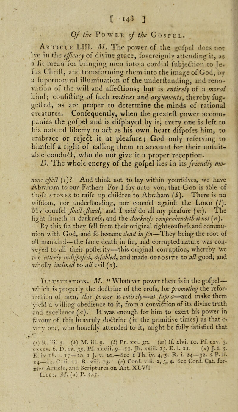 [ 148 ] Of the 1'owlr of the Gospel. Article LIII. M, The power of the gofpel doe> not lye In the ef'icacy of divine grace, fovereignly attending it, a;, a he mean for bringing men into a cordial fubje&ion to Je- fus Chrift, and transforming them into the image of God, by a fupernatural illumination of the underftanding, and reno- vation of tlie will and affedBons; but is entirely of a moral kind*, confiding of fuch motives and arguments, thereby fug- gelted, as are proper to determine the minds of rational creatures. Confequently, when the gieatelt power accom- panies the goipel and is difplayed by it, every one is left to his natural liberty to add as his own heart difpofes him, to embrace or rejedb it at pleafure *, God only referving to himfclf a right of calling them to account for their unfuit- able condudf, who do not give it a proper reception. D. The whole energy of the gofpel lies in its friendly mo- none ejfcB (i)? And think not to fay within yourfelves, we have Abraham to our Father: For I fay unto you, that God is able of thole stones to raife up children to Abraham (>£). There is no wifdom, nor underftanding, nor counfel againft the Lord (/). My counfel fail Jland, and I will do all my pleafure (m). The light ftiineth in darknefs, and the darknefs comprehendeth it not («). By this fin they fell from their original righteoufnefs and commu- nion with God, and fo became dead in fin—They being the root of all mankind—-the fame death in fin, and corrupted nature was con- veyed to all their pofterity—this original corruption, whereby we are utterly indifpofed, di fabled, and made opposite to all good, and wholly inclined to all evil (0). Illustration. M. “ Whatever power there is in the gofpel — which is properly the dodlrine of the crofs, for promoting the refor- mation of men, this power is entirely—ut fupra—and make them yield a willing obedience to it, from a convidtion of its divine truth * O 7 # , , and excellence (a). It was enough for him to exert his power in favour of this heavenly dodtrirte (in the primitive times) as that e- very one, who honeftly attended to it, might be fully Satisfied that (i) R. iii. 3. (i) M. iii. o. (/) Pr. xxi. 30. (m) If. xlvi. 10. Pf. cxv. 3. oxxxv. 6. I). iv. 35. Pf. xxxiii. 9—II. Jb. xxiii. 13. E. i. II. (n) J. i. 5. E. iv 18. i. 17—20. 1 J. v. 20.— See I Th. iv. 4, y. R. i. 24—32. 2 P. ii. 14—22. C. ii. 11. R. viii. 13. (0) Conf. viii. 2, 3, 4. See Conf. Cat. far- mer Article, and Scriptures on Art. XLVII.