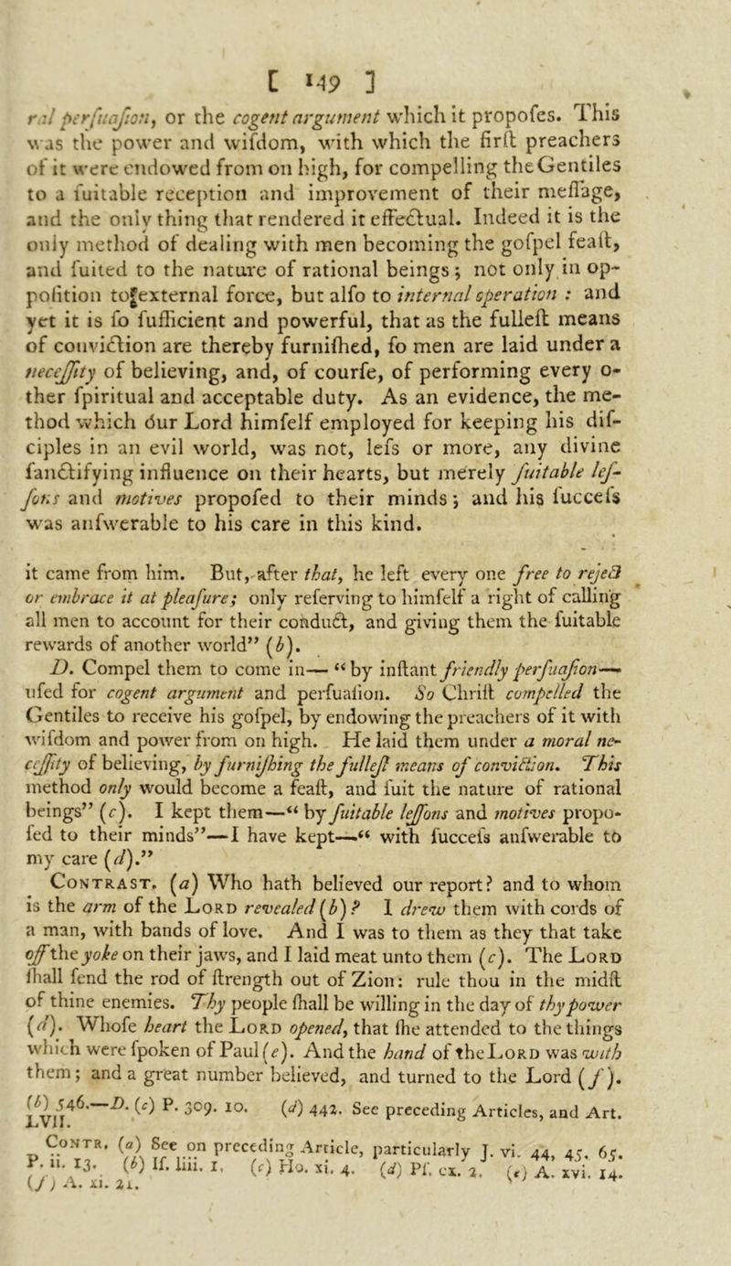 ral perfuafton, or the cogent argument which it propofes. This was the power and wifdom, with which the firfl preachers of it were endowed from on high, for compelling the Gentiles to a fuitable reception and improvement of their meffage, and the oniy thing that rendered it effectual. Indeed it is the oniy method of dealing with men becoming the gofpel fealt, and fuited to the nature of rational beings \ not only in op- polition togexternal force, but alfo to internal operation : and yet it is fo fufficient and powerful, that as the fulleft means of couvidlion are thereby furnifhed, fo men are laid under a tiecejjity of believing, and, of courfe, of performing every o- ther fpiritual and acceptable duty. As an evidence, the me- thod which dur Lord himfelf employed for keeping his dif- ciples in an evil world, was not, lefs or more, any divine fan£lifying influence on their hearts, but merely fuitable lej- fotis and motives propofed to their minds \ and his luccels was anfwerable to his care in this kind. it came from him. But,-after that, he left every one free to reject or embrace it at pleafure; only referving to himfelf a right of calling all men to account for their condudl, and giving them the fuitable rewards of another world” (£). D. Compel them to come in— “by inftantfriendlyperfuefion—» ufed for cogent argument and perfuafion. So Chrift compelled the Gentiles to receive his gofpel, by endowing the preachers of it with wiidom and power from on high. He laid them under a moral no eeffty of believing, by furnijhing the fdlejl means of conviction* This method only would become a feaft, and fuit the nature of rational beings” (r). I kept them—u by fuitable leffons and motives propo- fed to their minds”—I have kept—u with fuccefs anfwerable to my care (d).” Contrast. (<2) Who hath believed our report? and to whom is the arm of the Lord revealed(b)? I drew them with cords of a man, with bands of love. And I was to them as they that take of thtyoke on their jaws, and I laid meat unto them (c). The Lord fhall fend the rod of flrength out of Zion: rule thou in the midfl of thine enemies. Thy people fhall be willing in the day of thy power (<?). Whofe heart the Lord opened, that fhe attended to the things which were fpoken of Paul(^). And the hand of the Lord was with them; and a great number believed, and turned to the Lord (/). ^ P‘ 10, 442. Sec preceding Articles, and Art. Contr. (a) See on preceding Article, particularly T P. u. 13. (6) If. iiii, i. (f) pjy. ^ (V) Pf. cx. 2 {J ) A. xi. a. vi. 44, 45. 65. (<) A. xvi. 14.