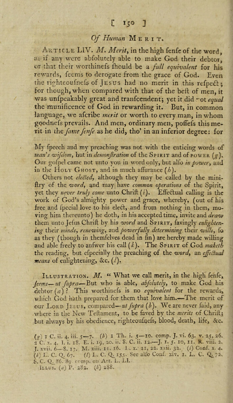 Z 15° 3 Of Human Merit. Article LIV. M. Merits in the high fenfe of die word, as if any were abfolutely able to make God their debtor, or that their worthinefs fhould be a full equivalent for his rewards, feems to derogate from the grace of God. Even the righteoufnefs of Jesus had no merit in this refpeft; for though, when compared with that of the belt of men, it was unfpeakably great and tranfcendent; yet it did ^ot equal the munificence of God in rewarding it. But, in common language, we afcribe merit or worth to every man, in whom gQodnefs prevails. And men, ordinary men, polTefs this me- rit in the fame fenfe as he did, tho’ in an inferior degree: for My fpeech and my preaching was not with the enticing words of man’s *wifdom, but in demonjlration of the Spirit and of power (£-). Our gofpel came not unto you in word only, but alfo in power, and in the Holy Ghost, and in much alfurance (/6). Others not elected, although they may be called by the mini- ftry of the word, and may. have common operations of the Spirit, yet they never truly come unto Chrift (2). Effectual calling is the work of God’s almighty power and grace, whereby, (out of his free and fpecial love to his eledt, nnd from nothing in them, mo- ving him thereunto) he doth, in his accepted time, invite and draw them unto Jefus Chrift by his word and Spirit, favingly enlighten- ing their minds, renewing, and powerfully determining their wills, fo as they (though in themfelves dead in fin) are hereby made willing and able freely to anfwer his call (/). The Spirit of God maketh the reading, but efpecially the preaching of the word, an effectual means of enlightening, &c, (/). Illustration. M. “ What we call merit, in the high fenfe, jeems—tit fupra-—But who i6 able, abfolutely, to make God his debtor («)? This worthinefs is no equivalent for the rewards, which God hath prepared for them that love him.—The merit of our Lord Jesus, compared—utfupra (b). We are never faid, any where in the New Teftament, to be feved by the merits of Chrift ; but always by his obedience, righteoufijefs, blood, death, life, &c. (g) 1 C. ii. 4. iii. 5—7. (/>) I Th. i. 5—io. comp. J. vi. 63. v. 25, 26. 2 C. x. 4. I. i. 18. E. i. 19, 2,0. ii. 8. C. ii. 12.—J. I. 5. 10, II. R. viii. 2, |. xvii. 6— 8. 17. M. xiii. 11. 16. I . xc ai, 22. xxii. 32. (i) Conf. x. 4. (i) L. C. Q. 67. (/) L. C. CL 15.5- See all'o Conf. xiv, 1. L. C. S. c. CL86. 89 rcmp. on Art. L. LI. Illus. (a) P. 282. C) a88.