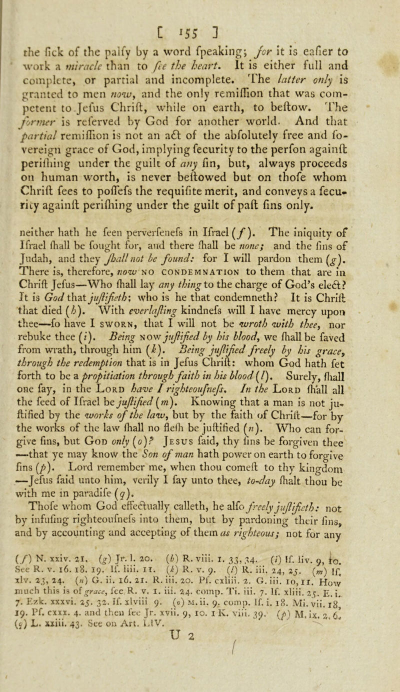 C '55 3 the fick of the palfy by a word fpeaking; for it is eafier to work a miracle than to fee the heart. It is either full and complete, or partial and incomplete. 'The latter only is granted to men now, and the only remiflion that was com- petent to Jefus Chrift, while on earth, to bellow. The tinner is referved by God for another world. And that partial remiflion is not an a£l of the abfolutely free and fo- vereign grace of God, implying fecurity to the perfon againfb perilhing under the guilt of any fin, but, always proceeds on human worth, is never bellowed but on thofe whom Chrift fees to poflefs the requifite merit, and conveys a fecu* riiy againlt perifhing under the guilt of pall fins only. neither hath he feen perverfenefs in Ifrael (y*). The iniquity of Ifrael fha.ll be fought for, and there fhall be none; and the fins of Judah, and they Jhallnot be found: for I will pardon them There is, therefore, now no condemnation to them that are in Chrift Jefus—Who lhall lay any thing to the charge of God’s elect? It is God that juffeth; who is he that condemneth? It is Chrift that died (/&). With everlafing kindnefs will I have mercy upon thee—fo have I sworn, that I will not be wroth with thee, nor rebuke thee (z). Being now jujlifed by his blood, we lhall be faved from wrath, through him (I). Being jujlifed freely by his grace, through the redemption that is in Jefus Chrift: whom God hath fet forth to be a propitiation through faith in his blood (/). Surely, fhall one fay, in the Lord have I righteoufnefs. In the Lord fhall all the feed of Ifrael be juflified (m). Knowing that a man is not ju*. ftified by the works of the law, but by the faith of Chrift—for by the works of the law lhall no flelh be juftified (zz). Who can for- give fins, but God only (o)r’ Jesus faid, thy fins be forgiven thee —•that ye may know the Son of man hath power on earth to forgive fins (p). Lord remember me, when thou comeft to thy kingdom —Jefus faid unto him, verily I fay unto thee, to-day lhalt thou be with me in paradife (9). Thofe whom God effectually calleth, he alfo freely juffeth: not by infilling righteoufnefs into them, but by pardoning their fins, and by accounting and accepting of them as righteous; not for any (/) N. xxiv. 21. (g) Jr. 1. 20. (b) R. viii. 1. 33, 34. (/) If. iiv. 9, f0. See R. v. 16. 18. 19. If. Hii. IT. (/>) R. v. 9. (/) R. iii. 24, 25. (OT) If, xlv. 23, 24. («) G. ii. 16. 21. R. iii. 20. Pf. cxliii. 2. G. iii. 16,11. How much this is of grace, fee R. v. I. iii. 24. comp. Ti. iii. 7. If. xliii. 2t. E. i. 7. Pizk. xxxvi. 25. 32. If. xlviii 9. (0) M.ii. 9. comp. If. i. 18. Mi. vii. 18 19. Pf. exxx. 4. and then fee Jr. xvii. 9, 10. 1 K. viii. 39. (y) M. ix. 2 hi (j) L. xxiii. 43. See on Art. L1V.