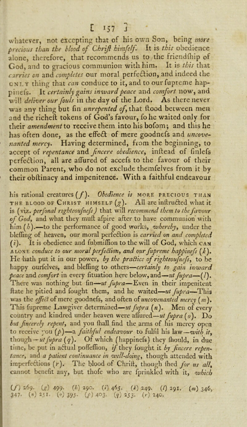 t lS 7 J whatever, not excepting that of his own Son, being more precious than the blood of Ckrift hirnfef It is this obedience alone, therefore, that recommends us to the friendfhip of God, and to gracious communion with him. It is this that carries on and completes our moral perfection, and indeed the cnly thing that can conduce to it, and to ourfupreme hap- pinefs. It certainly gains inward peace and comfort now, and will deliver our fouls in the day of the Lord. As there never was any thing but fin unrepented of that Hood between men and the richeft tokens of God’s favour, fohe waited only for their amendment to receive them into his bofom; and this he has often done, as the effect of mere goodnefs and uncove- nanted mercy. Having determined, from the beginning, to accept of repentance and fincere obedience, inftead of finlefs perfection, all are allured of accefs to the favour of their common Parent, who do not exclude themfelves from it by their obftinacy and impenitence. With a faithful endeavour his rational creatures (/)• Obedience is more precious than the blood of Christ himself (^). All are inltruCted what it is (viz. perfonal righteonfnefs) that will recommend them to the favour of God, and what they mull afpire after to have communion with him (h).—to the performance of good works, whereby, under the blefiing of heaven, our moral perfection is carried on and completed (i). It is obedience and fubmifiion to the will of God, which can alone conduce to our moral perfections and our fupreme happinefs (/*). He hath put it in our power, by the practice of rightcoufnefs, to be happy ourfelves, and blefiing to others—certainly to gain inward peace and comfort in every fituation here below, and—-ut fupra—(/). There was nothing but fin—ut fupra—Even in their impenitent Hate he pitied and fought them, and he waited—ut fupra—This was the effect of mere goodnefs, and often of unc oven anted mercy (?«). This fupreme Lawgiver determined—fupra («). Men of every country and kindred under heaven wrere allured—ut fupra (<?). Do but fncerely repents and you fhall find the arms of his mercy open to receive you (/>)—a faithful endeavour to fulfil his law—with its though —ut fupra (y). Of which (happinefs) they Ihould, in due time, be put in aCtual pofiefiion, if they fought it by fincere repen- tance, and a patient continuance in well-doing, though attended with imperfeftions (r). The blood of Chrift, though filed for us all, cannot benefit any, but thofe who are fprinkled with it, which (/) 269. (g) 499- (0 29°* (0 465- (i) 249. (/) 291. (m) 346,
