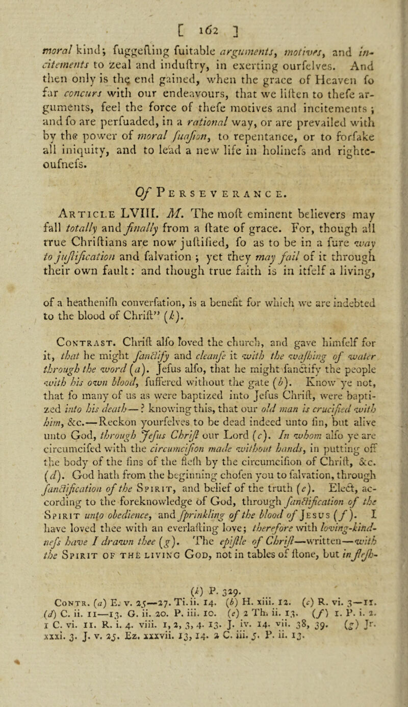 [ 162 ] moral kind; fuggefting fuitable arguments > motives, and in- citements to zeal and induftry, in exerting ourfelves. And then only is th$ end gained, when the grace of Heaven fo far concurs with our endeavours, that we liften to thefe ar- guments, feel the force of thefe motives and incitements j and fo are perfuaded, in a rational way, or are prevailed with by the power of moral fuafton, to repentance, or to forfake all iniquity, and to lecad a new life in holinefs and righte- oufnefs. O/Perseverance. Article LVIIL M, The mod eminent believers may fall totally and finally from a date of grace. For, though all true Chriftians are now jullided, fo as to be in a fure way to juf if cation and falvation ; yet they may fail of it through their own fault: and though true faith is in itfelf a living, of a heathenifh converfution, is a benefit for which we are indebted to the blood of Chrift” (/•). Contrast. Chrift alfo loved the church, and gave himfelf for it, that he might fanclify and cleanfe it with the wajhing of -water through the word (a). Jefus alfo, that he might fanctify the people with his own blood, differed without the gate (b). Know ye not, that fo many of us as were baptized into Jefus Chrift, were bapti- zed into his death— ? knowing this, that our old man is crucified with him, &c.—Reckon yourfelves to be dead indeed unto fin, but alive unto God, through fefus Chri/l our Lord (V). In whom alfo ye are circumcifed with the circumcifon made without hands, in putting oft the body of the fins of the fiefh by the circumcifion of Chrift, Sec. ( d). God hath from the beginning chofen you to falvation, through fanliifcation of the Spirit, and belief of the truth (e). Elect, ac- cording to the foreknowledge of God, through finliif cation of the Spirit unto obedience, and fpr inkling of the blood of Jesus (f). I have loved thee with an everlafting love; therefore with loving-kind- nefs have I drawn thee (g). The epifle of Chrijl—written—with the Spirit of the living God, not in tables of ftone, but infejh- \ <e0 P. 3*9- Contr. (a) E. v. 25—27. Ti.ii. 14. (b) H. xiii. 12. (c) R. vi. 3 — II. (J) C. ii. II—13. G. ii. 20. P. iii. IO. (?) 2 Tb. ii. 13. (/) I. P. i. 2. I C. vi. II. R. i. 4. viii. 1,2, 3,4- 13- J-Jv. 14. yii. 38, 39. (g) Jr.