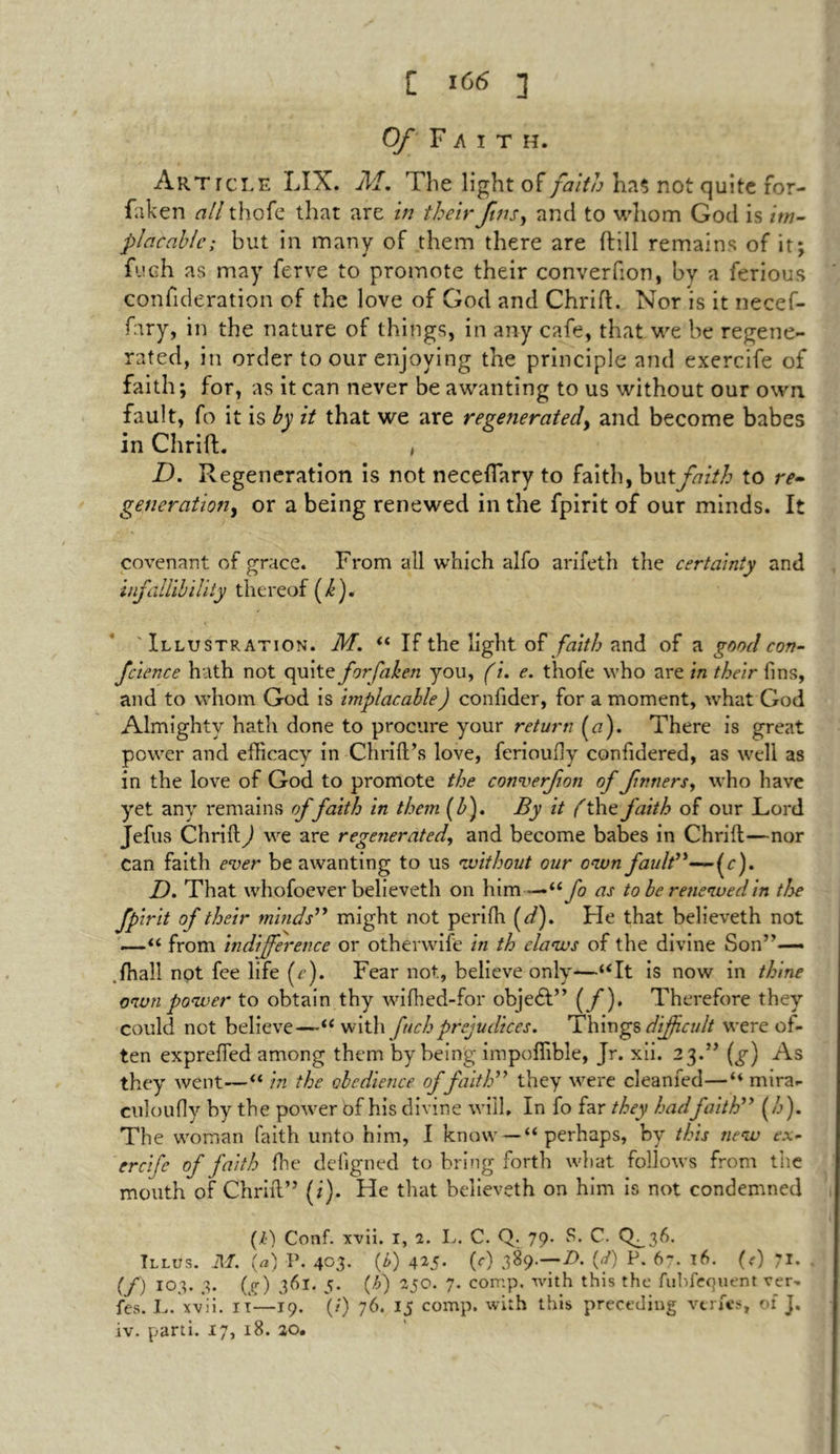 Of Faith. Article LIX. M. The light of faith Kas not quite for- faken all thofe that are in their Jins, and to whom God is im- placable; but in many of them there are {fill remains of it; fueh as may ferve to promote their converfton, by a ferious confideration of the love of God and Chrift. Nor is it necef- fary, in the nature of things, in any cafe, that we be regene- rated, in order to our enjoying the principle and exercife of faith; for, as it can never be awanting to us without our own fault, fo it is by it that we are regenerated, and become babes in Chrift. , D. Regeneration is not neceflary to faith, butfaith to re- generation, or a being renewed in the fpirit of our minds. It covenant of grace. From all which alfo arifeth the certainty and infallibility thereof (/j. ' Illustration. M. “ If the light of faith and of a good con- fcience hath not quite forfaken you, (i. e. thofe who are in their fins, and to whom God is implacable) confider, for a moment, what God Almighty hath done to procure your return (#). There is great power and efficacy in Chrift’s love, ferioufy confidered, as well as in the love of God to promote the converfion of fnners, who have yet any remains offaith in them (Z>). By it (the faith of our Lord Jefus Chrift) we are regenerated, and become babes in Chrift—nor can faith ever be awanting to us without our own fault”—(r). D. That whofoever believeth on him —“fo as to be renewed in the fpirit of their minds” might not perifh (d). He that believeth not —“ from indifference or othenvife in th elaws of the divine Son”— fhall not fee life (e). Fear not, believe only—“It is now in thine own power to obtain thy wifhed-for objedl” {f)» Therefore they could not believe—“with fuch prejudices. Things difficult were of- ten exprefted among them by being impoffible, Jr. xii. 23.” (g) As they went—“ in the obedience of faith” they were cleanfed—“ mira- culoufly by the power of his divine will. In fo far they hadfaith” (h). The woman faith unto him, I know — “ perhaps, by this new ex- ercife of faith (he deligned to bring forth what follows from the mouth of Chrift” (i). He that believeth on him is not condemned (l) Conf. xvii. 1, 2. L. C. Q. 79. S. C. CL36. Illus. M. {a) P. 403- (*) 415- (0 389.—Z). (d) P. 67. 16. (<) 71. (/) 103. 3. (g) 361. 5. (A) 250. 7. comp, with this the fubfequent ver, fes. L. xvii. 11—19. (/) 76. 15 comp, with this preceding verfes, of J. iv. parti. 17, 18. 20.