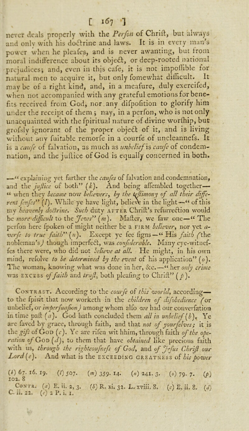 never deals properly with the Perfon of Chrifl, but always and onlv with his dodlrine and laws. It is in every man’s power when he pleafes, and is never awanting, but lroni moral indifference about its objedl, or deep-rooted national prejudices*, and, even in this cafe, it is not impoffible tor natural men to acquire it, but only fomewhat difficult. It maybe of a right kind, and, in a meafure, duly exercifed, when not accompanied with any grateful emotions for bene- fits received from God, nor any difpofition to glorify him under the receipt of them ; nay, in a perfon, who is not only unacquainted with the fpiritual nature of divine worfhip, but grofslv ignorant of the proper object of it, and is living without any fuitable remorfe in a courfe of uncieannefs. It is a caufe of falvation, as much as unbelief \s caufe of condem- nation, and the jufiice of God is equally concerned in both. '“ explaining yet farther the caufes of falvation and condemnation, and the jujl'tce of both” f). And being affembled together— “ when they became now believers, by the if Uniony of all their diffe- rent ferfcs” (/). While ye have light, believe in the light—“ of this my heavenly doctrine. Such duty after Chrill’s refurreclion would be more difficult to the jfews” (m). Mailer, we faw one—u The perfon here fpoken of might neither be a firm believer, nor yet a- verfe to true faith” (n). Except ye fee figns— “His faith ft he nobleman’s^ though imperfect, was confiderable. Many eye-witnef- fes there were, who did not believe at all. He might, in his own mind, refolve to be determined by the event of his application” (o). The woman, knowing what was done in her, &c.—“ her only crime was excess of faith and trujl, both pleafing to Chrilt” (/). Contrast. According to the courfe of this world, according— to the fpiiut that now worketh in the children of difobedience for unbelief, or imperfuafvon) among whom alfo we had our converfation in time pall (a). God hath concluded them all in unbelief [bf Ye are faved by grace, through faith, and that not of yourfelves; it is the gift of God (f). Ye are rifen wit hhim, through faith of the ope- ration of God (</), to them that have obtained like precious faith with us, through the righteoufnefs of God, and of /fus Chrifl our Lord (e). And what is the exceeding greatness of his power (i) 67. 16. 19. (/) 507. (») 359. 14. («) 241. 3. (0) 79. 7. (A) 102. 8 Con-tr. (a) E. ii. 2, 3. (b) R. xi. 32. L. xviii. 8. (A E. ii. 8. (J)