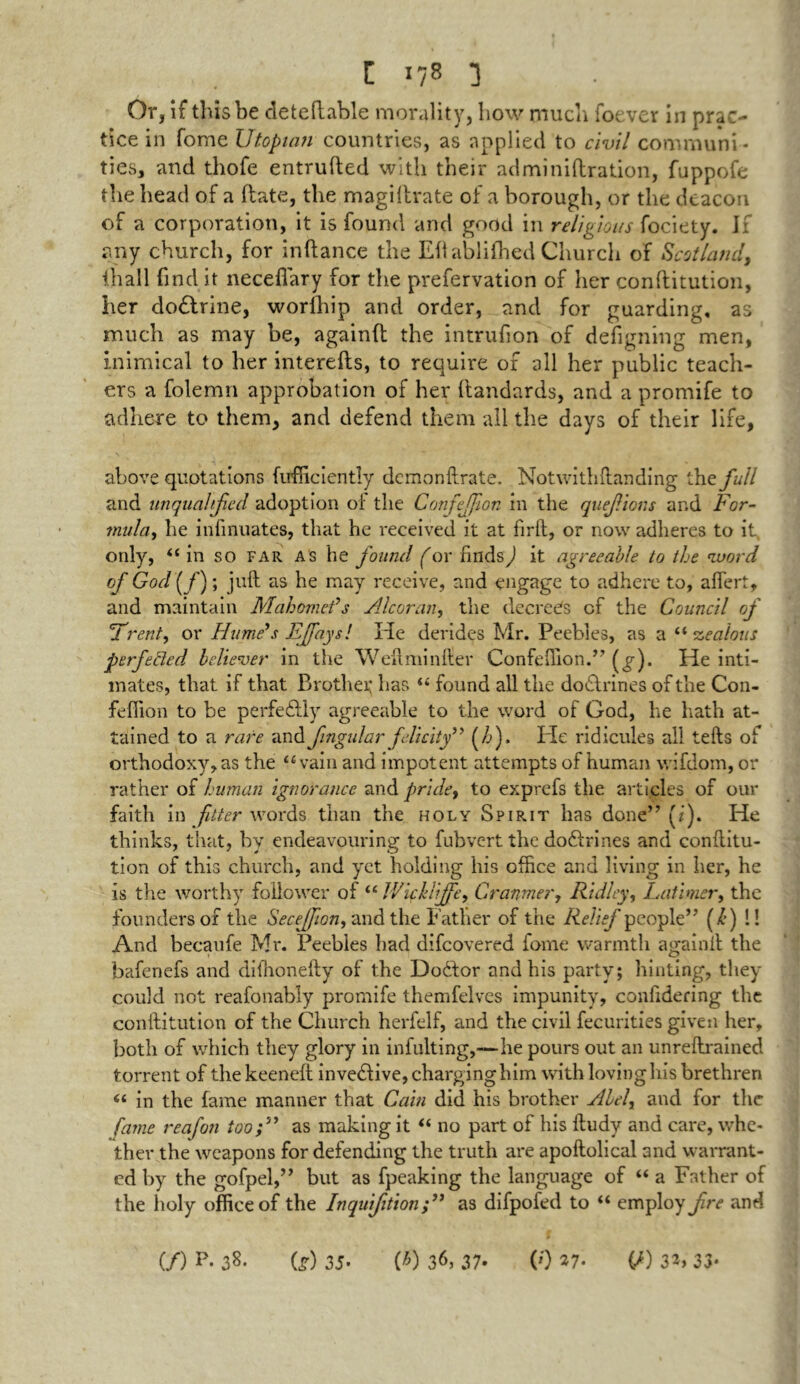 Or, If this be deteftable morality, how much foever in prac- tice in forne Utopian countries, as applied to civil communi- ties, and thofe entrufted with their adminiftration, fuppofe the head of a ftate, the magiltrate of a borough, or the deacon of a corporation, it is found and good in religious fociety. If any church, for inftance the Eh ablifhed Church of Scotland, lhall find it necefiary for the prefervation of her conftitution, her doctrine, worlhip and order, and for guarding, as much as may be, againft the intrufion of designing men, inimical to her interefts, to require of all her public teach- ers a folemn approbation of her ftartdards, and a promife to adhere to them, and defend them all the days of their life, above quotations fufficiently demonftrate. Notwithftanding the full and unqualified adoption of the Confeffion in the quefions and For- mula, he infinuates, that he received it at firft, or now adheres to it only, “ in so far as he found for findsf it agreeable to the word of God (/); juft as he may receive, and engage to adhere to, aftert, and maintain Mahomeds Alcoran, the decrees of the Council of Trent, or Hume’s EJfaysl He derides Mr. Peebles, as a “ -zealous perfected believer in the Weftminfter Confeffion.” He inti- mates, that if that Brother has “ found all the dodlrines of the Con- feffion to be perfectly agreeable to the word of God, he hath at- tained to a rare and fingular felicity” (/j). hie ridicules all lefts of orthodoxy, as the “vain and impotent attempts of human wifdom, or rather of human ignorance and pride, to exprefs the articles of our faith in fitter words than the holy Spirit has done” (i). He thinks, that, by endeavouring to fubvertthe dodlrines and conftitu- tion of this church, and yet holding his office and living in her, he is the worthy follower of “ IVichliffe, Cranmer, Ridley, Latimer, the founders of the Secejfion, and the Father of the Relief people” (/*) !! And becaufe Mr. Peebles had difeovered fome warmth againft the bafenefs and difhonefty of the Dodlor and his party; hinting, they could not reafonably promife themfelves impunity, confidering the conftitution of the Church herfelf, and the civil fecurities given her, both of which they glory in infulting,—he pours out an unreftrained torrent of the keeneft invedlive, charging him with loving his brethren “ in the fame manner that Cain did his brother Abel, and for the fame reafon too;” as making it “ no part of his ftudy and care, whe- ther the weapons for defending the truth are apoftolical and warrant- ed by the gofpel,” but as fpeaking the language of “ a Father of the holy office of the Inquifition as difpofed to “ employ fre and