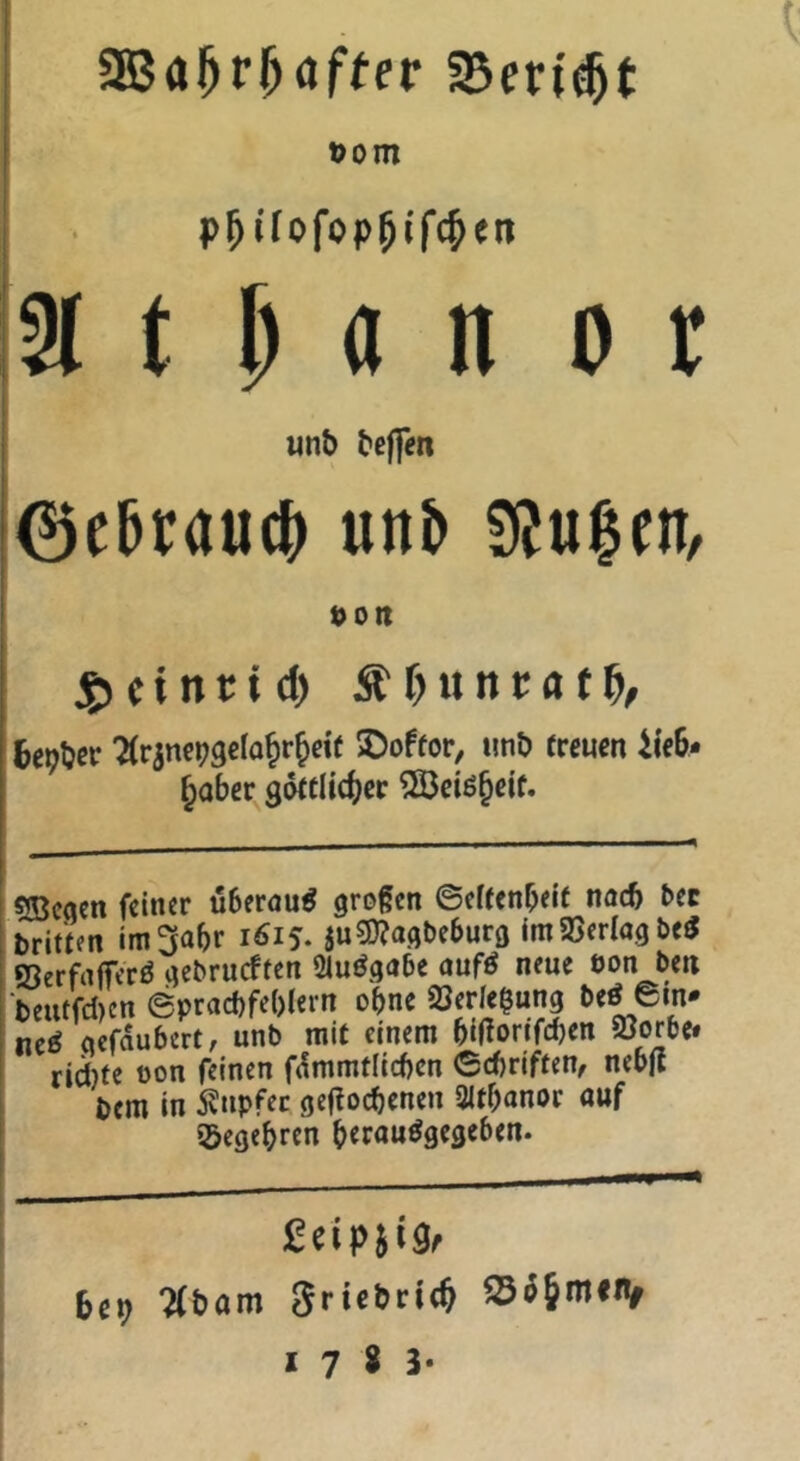 üom !2i t M n 0 r 1 «nb beffen 0ebrau(b unb SiJu^en, t>ott jgicintid) Sitynntat^, fcepber 'Ärinc^gclo^rjydf ©offor, imb (reuen iieb- ^ober gdttlidfjec 533ciö^ei(. sjBcqen feiner überaus großen ©el(enbei( nach t>ec briüen im^abr 1615. juÜ)?agbeburö imajerlagbe^ ©erfrtffcrö gebrueften Ölu^gabe auf^ neue eon ben ‘bcutfd)en ©praebfebiern ohne 6e^^«n* ne^ aefaubert, unb mit einem bißorifdjen öorbe» rid)(e oon feinen f(!mmtlicben ©ebriften, nebjt bem in tapfer geflocbenen Sitbanor auf ißegebren bfrouögegeben. bep ?(bom 3riebri(§ S3ö5miiV 17^3*