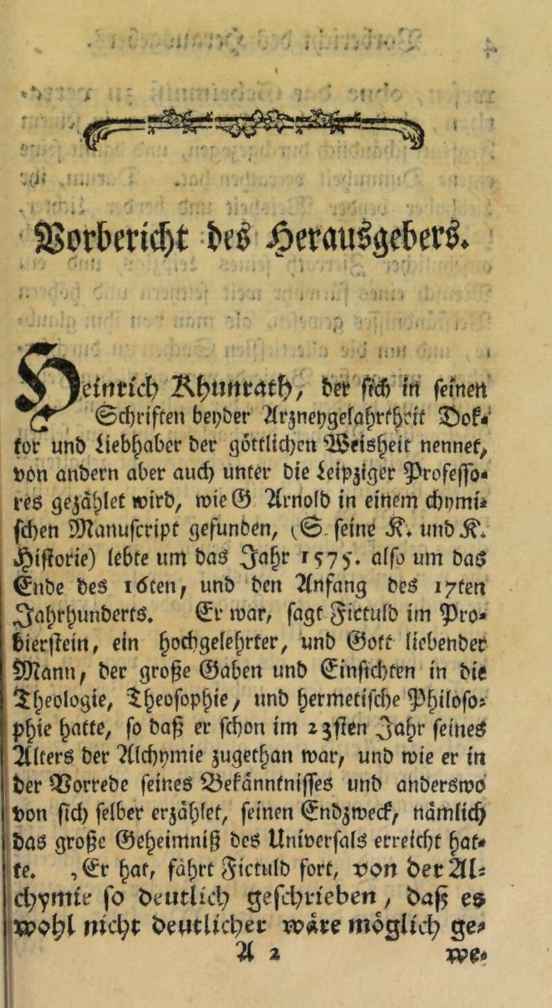 «*' SSorberi^t -M' j^erau^geberi j I lefrtti'cb bVe'f^dj irt f^irtett 0d)rjftßn belebet ^(fjne^gefQ^rf^ri'f ^of<' for unt) Iteb^aber ber g6ttltd)cn “iBfis&ett n^nnef^ Dbn anbern aber auch unter bie ieip^iger ^rofejfo- reß ge^d^lec wirb, wie @ 2(rno(b in einem cbbmu fd)en ^anufcripü gefunben, (,0. feind unb^* »g)ifJorie) lebte um baä 3a^r f «ryj. olfo um bo$ €nbe beS idten^ unb ben Einfang beö i^tett Sabr^unbertö. Sr mar, fagt ^ictulb im ^ro* ^ierjleirt, ein bocbgelebrter, unb ©off liebenber ilKann f ber gro^e ©aben unb Sinfid)fen in bie beologie, b^rmetifcbe ^fpilofo^ p^ie bnfte, fo ba^ er frf)on im zjflen feinet 2((terö ber ^Ücbpmie juget^an mar, unb mie er tti ter QSorrebe feines Öefdnnfnijfeö unb ahberömb ! t>on (Kd) felber erjabfet, feinen Snb^mecf, ndmlic^ iböö gro§e ©e^eimni^ beö Unioerfals erreicbf baf* !fe, ,Sr baff fdbrt ,^ictulb fort, ron betZU jd^vmtr fo beutlid) 5efd)n'ebeit, baf^ jxpo^l nid)t beMtUcl^ei: WÄte mogh'c^ a