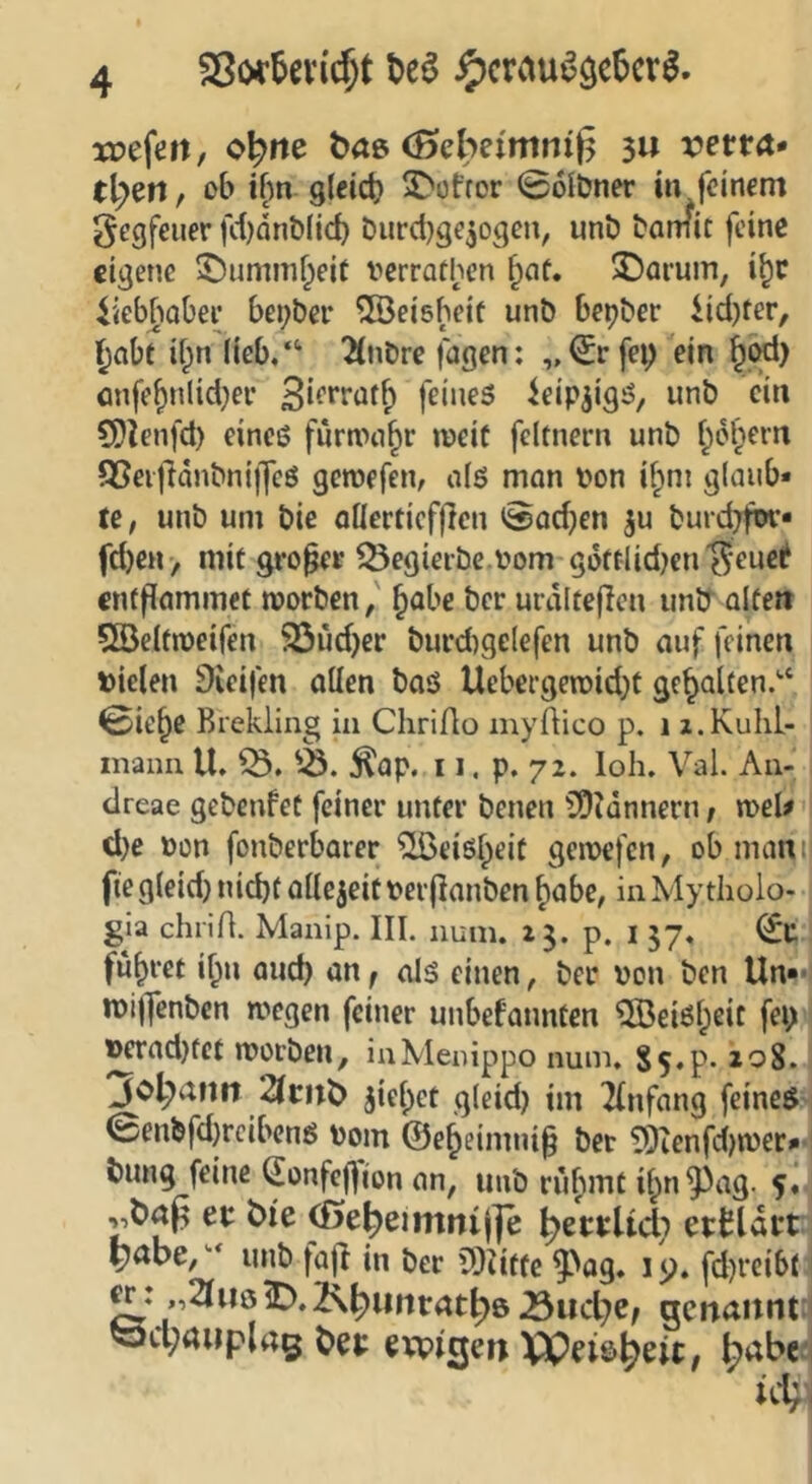 SSo^^evi^t t>e^ ^crau^öc5cr^. wefen, o^iie ^aß (Bebeimnif^ 3» vetVA» tigert, ob ifw gteid) S'otror 0olt?ner in feinem gegfeuer fd)dnt)(id) Durctjge^ogen, unö tamit feine eigene 5)ummf^eit verrathen §of. 3!)arum, i^c iiebfiobee bei;bei’ ^öeisbeif unb bepber iid)ter, ^nbt if^n (ieb,‘‘ 2(nbre fagen; ^cd) önfe^nlid;ev feines ieipjigS, unb ein ?Dlenfd) eines fürmn^r weit feltnern unb f;dl)ern 95ei|}änbni)]cS gewefen, o(ö man bon if^m glaub* te, unb um bie oKerticfjlen 0ad}en ^u burd^fw* fd)eH> mit großer Q5egieibe.bom gdftlid)cn’^euel* entflammet worben, ^obe ber urdlteflen unlr alten QBeltweifen 93üd)er burd)ge(efen unb auf feinen bielen Steifen allen baß Uebergewid)t gehalten.'* 0ie§e Brckling in Chrifio myftico p. i z.Kuhl- maiin U, 5lap. 11. p. 72. loh. Val. An- dreae gebenfet feiner unter benen SDldnnern, weU d)e bon fonberbarer ^eißl^eit gewefen, ob mani| fte gleid} nid)t allezeit berfianben ^abe, in Mytlioio- gia chriA. Manip. III. nuin. 13. p. l 37« führet if;n and) an f alß einen, ber bon ben Un*- wiifcnbcn wegen feiner unbefannten ^!Beißl;eit fei> ^ad)tet worben, inAIenippo num. Ss.p- 208. Johann 2Iritb ^iel^ct gleid) im Tfnfang feines 0enbfd}rcibcnß bom @e^eimni§ bet ?Oicnfd)wer* bung feine ^onfeffion an, unb ru^mt il^n^^ag. 5^ et bie ^e^eimrtij]e ^etrlid; etbUtt ^abe,''* unb fajl in ber iSiitte ^og* 15). fd)reibt w: ,2IuöiD.2\^iirtrat^6 .Sud^e, gcftannt i öd;aiipla5 bet evpigeti V0eie>^eit, l^abe'i ic4(