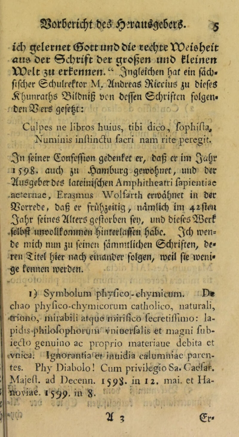 id} Gfelemet (0c*tt unö tect^te Wei'e^eit öti&^öec 0d7nft bet uitb Bldnen XVdc 3« ertcriften. ‘‘ ^ngfeicben hat ein fadj* fifd}cr (Bd)u(reffoi* M. 'diiöreaö 9\tcciuö ju bicfe^ ^fninrar^ö ^i(bni§ i)cn bcjjen 0d}i'iffcn folgen* , betiQSerö gefegt: Culpes ne llbro.s huius, tibi dico, fophifla, Numinis inllinclu facri nam rite peregit. feiner donfcjfion gebenfef er, baf; er tm 3ciÖ^ 1398. aud) 311 Jpamburg gcroofinet, unb bcr Ausgeberbf^ (nfeinifd)en Amphitheatri fapientiac -aeternae, Erasmus Wolfarth erroobnet in bflr 95orrebe, ba§ er frubjeitig, namlid) im 42f}e« 3of;r feines Tilferö geworben fep, unb bicfcs^crf .felb^ unocllfommen binfetloffen bnbe. ^(d) men= be mid) nun 311 feinen fdmnitlid)en 0d)riffen, be- reu ^itel hier nncb einnnber folgen, weil jie meni- ge fennen werben. - ’ * • i) Symbolum phyfico-chymicum. D* cliao phyfico-chymicorum catholico, naturali, •friuno, mirabili atguo iniridco fecretiirimo: Ja- pidts^philoTopIiorum vnioerfalis et magai fub- iejflo genuino ac proprio matcriauc debita ct tvnioa; IgAo-rantiaret inuidia cfflumniae paren- tes. PJiy Diabolo! Cum privikgioSa.CacTar. Majefl. ad Decenn. 1598* in 12, mai. et Ha- iiDviae. {559. ia ^