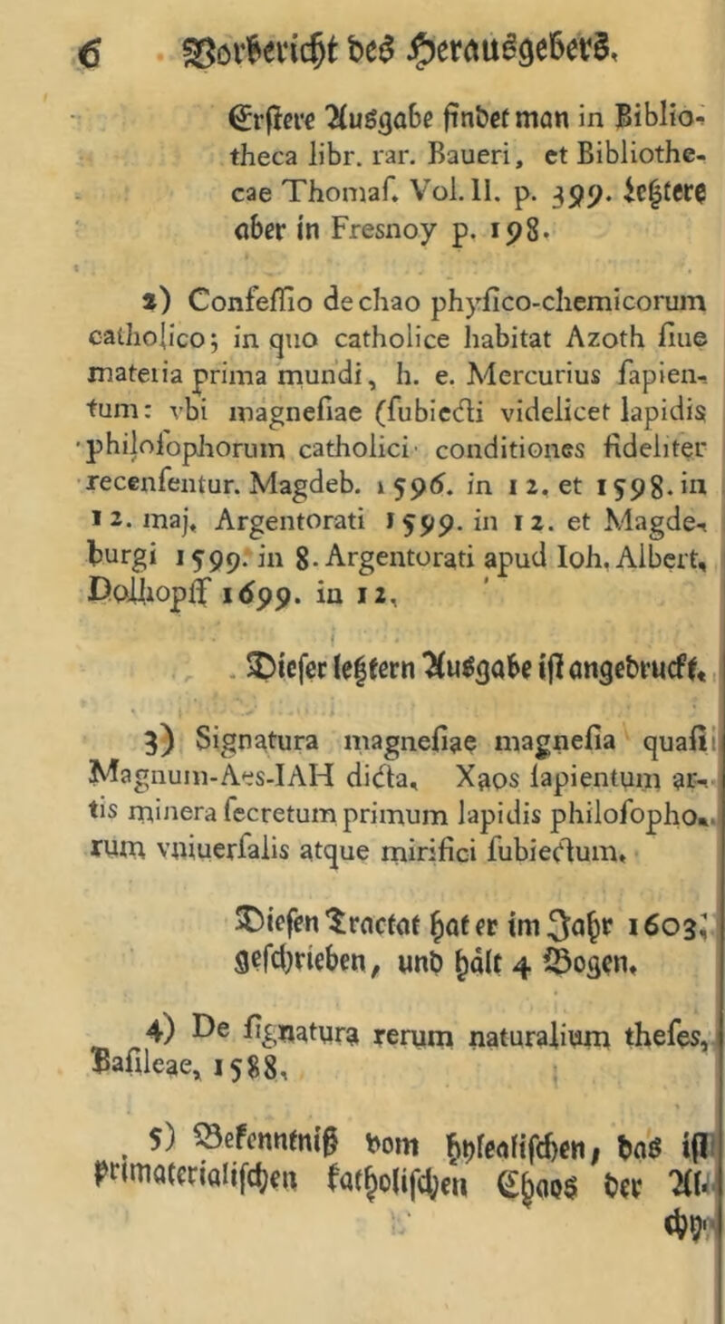 'MuögaBe fin&ctman in Biblio-» theca libr. rar. Bauen, ct Bibliothe- cae Thomaf. Vol. 11, p. 399. 4c^ter0 aber in Fresnoy p. 198. t) Confeilio dechao phyfico-chemicorum caiJio{ic0 5 in qiio catholice habitat Azoth fiue mateiia prima mundi, h. e. Mercurius fapien- tum: vbi magnefiae (fubicdi videlicet lapidis , •philolopJioruin catholici' conditiones fideliter I recenfeiUur. Magdeb. in i 2, et 1598. in l iz.maj, Argentorati 1599. in 12. et Magde-» j burgi 1599; in 8-Argentorati apud loh, Albert, DoiiiopJ 1699. in 12, I . Riefet le|fcrn ^uögabe ijl ongebrueff,, 3) Signatura magnefia? magnefia quafii Magnuiii-Aes-IAH didta, Xaos lapientum ar^ tis minerafecretumprimum lapidis philofopho*. runa vniuerfalis atque mirifici fubieclum, liefen'Jroctot fr im 1603; gefdjricben, nnb ^a(t 4 iÖog^n, 4) De fig^iatura rerum naturalium thefes, $afileae» 1588, 5) Sefennmif t>om ^ofealif^en, m i|J rrimatcnalifctifi, fat^olif(()eti U« liU y