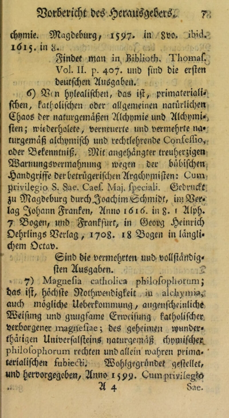 93or5ein'c5t ra S^Zagfcß&urg/ 1597. in 8öo» ibid,- 1Ö15. in 8« , . ^jnbef man in Biblioth. Thomaf. Vol. II. p. 407. unb fmb bie erjlcn beuffc^eit Tlu^gaben. (S) Q.un §>;IeaIifcfKn, baö ifl, primaferialtV fcben, fat^:olifd)en ober öngemeinen nafurÜd)ctt (£§aog ber naüurgemd^ett ?ild}i;mic unb ?(ld)»;mi*, fien; nutberJolefe, becneuerfe unb t*erme^rfe na» furgemdß ald)bmifd) unb ved)tfef;renbe Confeflio, ober ^efennmifj. COii'f angefjangfer treu^erjtgen ^BornungöüeriTia^nung loeqen ber bubifc^eti, Jpanbgrtffe berbetrugerifd)en7(rgd}nmi|ien: Cum privilegio S. Sae. Caef. Maj. fpeciali. 0ebrucF( ^fliogbeburg burcb.Soadjim'Scbmtbf, im^^r» lag 3üf;ann gi'nnfen, 2(nno löid. in g. r '2l(p§. 7 ^ogen; unb 3i*nnffurf^ in ®eorg .^einrid) De^rlingö Q[?erfag, 1708. 18 ^ogen in Idngli» d)em DctüO. i ©inb bie bermel^rfen unb oollfidiibig» fien 2luggaben. •? 7) Magnefia catlioiica philafophorum J baö ijt/ ^6d)(lc S^ot^meubigfeit iu alcliymia^ oud) mögliche Ueberfomniung / augenfd>rinlid}c SSeifimg unb gnugfame (Jnvcifung faf()olird)er, Verborgener irwgnefiae; beö geheimen njunber» (hdfigen UttiPerfaliieinö naturgcmd^ d)pmifd)erL philolophorum rechten unballein'anibren prima* ’ terialifchen fubteA'. ^ohlgegrunbet gefledcff «nb h^rporgegcbeu/ 2(nno 1599, Cumprivilegte