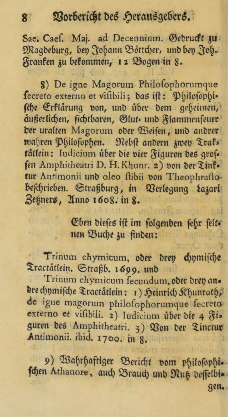 Sae. Caef. Maj. ad Decennium. @et)rucf( §U CO^agbfburg, ber^ Johann ^oftdjer, unb b^i; gronfcn befommcn, 12 ^ogen tn 8* i '■ 8) De igne Magorum Phiiofophorumque fecreto externo et vifibili; baö ift: ^f^ilofopt^i* fcbe <2rf(drung bon^ imb über bem gcf^cinien/ äußerlichen, fichfboren, @(uf* unb ^lammenfeuec ber uralten Magorum ober Reifen, unb anbret wahren 9?ebf} anbern jwep “^rafs fdflein: ludicium über bie hier Figuren beß grof* fen AmphitJieatri D. H. Khunr. 2) bon ber^inf* tur Antimonii unb oleo Hibii bon Tlieophraßo- befd)rieben. ©fraßburg, in QSerlegung io^ari 3«|ncrß, 2(nno 1608.'in 8* ^ben biefeß tfl im folgenben fe^r fclN nen ^ucße ju ßnben: Trinum chymicum, ober bre^ ^racfdtlein, ©traßb» idpp. unb Trinum chymicum fecundum.ober brepan* bre d)bmifcbr '^racfdtlein: i) Jpcinrid) ^hunrath, de igne magorum philofopliorumque fecreto externo et viflbili. 2) ludicium über bie 4 ^i» guten beß Amphitheatri. 3) QJon ber ^inctuc Antimonii. ibid, 1700. in 8» 9) ^afirbaffiger ^Bericht bom philofopht* fchen Athanore, auch ^raud) unb dl\i^ beffelbi«* gern.
