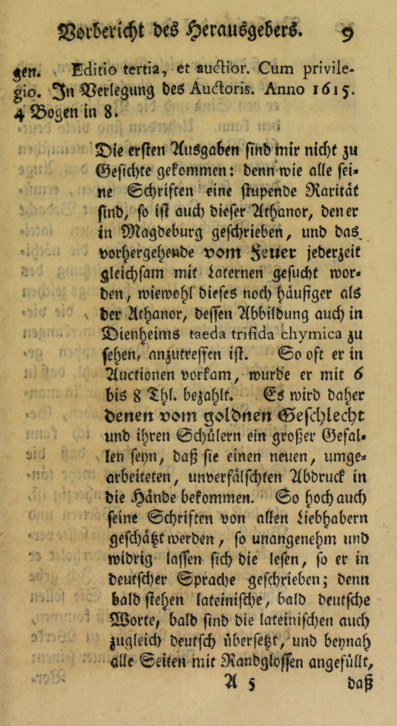 jftt. > Editio tertia, et au<5Hbr. Cum privile- gio. 3« QScrlegung bcö Aucfloris. Anno 1615. 4 23osen in 8* i !D{c ctfJfn 7(uögfl6en finb hitr nicf)( ju @efid)te gefommen: bcnn*n?ie öüe fei* ne Schriften' eine fJupenDc Diarltdt (tnb, fo ifl oud) biefer “Jif^Qnor, bener in ^^agbeburg gefd)rieben, unb bnö, - Dor^ergei^enbe rom jebericit gleid}fnm mit iöfcrnen gefucbt n)or* 1 ben, tr>ien?e^{ biefeö nod) {)äufiger ' bec ilt^önor, beffen ?(bbi(biing oud) in i ' SDien^eimö taeda trifida chymica ju * ^ feigen, nnjutrejfen ifl. @0 oft er in ?(ucfionen borfom, n>urbe er mit 6 biß 8 be^ofplf. ^ß n)irb bo^er ' t>enett x)om golbtten ^efd)lecl^t unb i^ren @d)u(ern ein grofjer ©efoU •j ' len fepn, bü§ fie einen neuen, umge* orbeiteten, unberfd(fd)fen Tlbbrucf in bie ^dnbe befommen. <So ^ocboud) ' feine 0cbriften bon offen iieb^obern gefd)Q|t werben, fo unongene^m imö * wibrig (offen ftcb bie lefen, fo er in beuffd)er 0prod)e gefcbrielien; benn bfllbflef;en (ofeinifd)e, bofb beuffd)C Cßorte^ bo(b fmb bie Ioteinifd)cn oud) ■' iug(eid) beutfcb uberfe|f,-unb bepno^ oÜc 0eiten mit 9ianbg(oflen ongefuüt, ü S bof