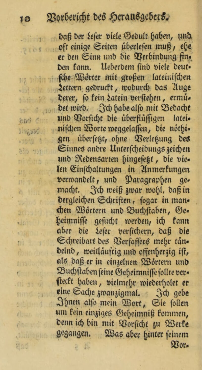 ber iefet tiele 0ebule ^aSe», unb. off einige 0eiten überlefen mu^ / e^e er ben 0inR unb bie QSerSinbung ftn* ben fonn. Ueberbem ftnb oiele beuf« ► febe-^orter mtf großen iafeinifeben ieftern gebrueft, tpobuicb baö 7luge berer, fo fein iafein oerfle^cn, ermü- ,. bet n)irb. ^abc üifo mit Sebnebt tinb Q3orfid)C bie über^uffigen (ntei* tiifcben 5öorfen)egge(a|ifen, bie nöt^i« gen uberfe|f, o^nc Qi?er(e|ung be5 0inneö onbre Unterfebfibungß jeicbeti «nb iKebenöarten Oingcfe|f, bie lie- fen 0infd)a(tungen in 2(nmerfungcn bernjnnbelt; unb ^^aragrap^en ge* inad)f, 3(b n>ei§ jmor rooi^l, bn^ in bcrgleicben 0dKiffen, fogar in mon* . ^en 2ßörtern unb 53ud)|lüben, @e* Jeimniffc gefud}t werben/ ic^ fantt ober bie iefer perficbern, bop bie 0d)reibarf beö QSerfajfer^ me^r fdn* beinb f weidduftig unb offenherzig iff, otö ba^ er in einzelnen Portern unb 23ud)ffaben feine @ef)eimni(fe follre per* Oeeft hoben, pielmehr mieberholet ec eine 0ad}e zn^anzigmal. 3d) 3hoen aifo mein ^orf, 0ie foüeit um fein einzige^ ©eheimniß fommen, benn icb bin mit ^orftd)t fiu ®erfc 9^$angcn, 2Bo$ aber feinem 93or*