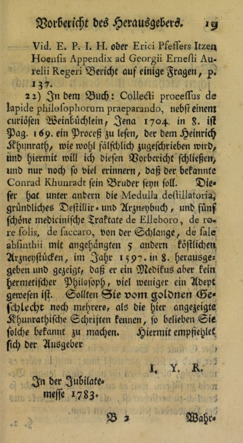 S3oi’6eiicpt t)eö Vid. E. P. I. H. o&cr Erici Pfeffers Itzen Hoenfis Appendix ad Georgii ErneAi Au- relii Rcgeri ^crtc^f auf einige Sragen, p, I?7. 21) bem : Colledi procefTus de lapide philol'ophorum praeparando, nebft etnent cudofen •ilßeinbud)(ein ^ 1704, in 8. ifl 5503. 169. ein 93i’ocef ju lefcn, bec bem ^einricl^ jf^unrntl), wie woipl fd(firt)(id) jU3efcl)rieben wirb, unb hiermit wi[( id) biefen Q5oi’berid}f fd)(ic§en, unb nur nod) fo biel erinnern, bo^ ber befannfe Conrad Kiiunradt fein 53ruber fepn fod. ^ie* fer {yxt unfer anbcrn bic Medulla deftillatoria, grunblidjee ^ejliüir» unb Tir^nebbud), unb fünf fd)ene mebicinifdjc ^raPtafe de Elleboro, de ro« re folis, de faccaro, bon ber 0d)lange, de fale abfinthii mit angcfidngten 5 anbern PofiHcberi. ^Cr^nepjlücPen, im S. fpcrauöges geben unb gezeigt, bag er ein '^ebifuö aber Peilt ^ermefifd)er ^^^ilufopb t biel weniger ein Kbept gewefen ijP. 0oilfen 0ie vom golörtett (0e- fd^tec^t noch mei^irere, alö bie nngcjcigtc ^^unratbifd)e @d)riffen Pennen, fo belieben 0ie foId}e bePannt mnd;en. Jpiermit emptie^leC fid; ber ^uögebec i * I, Y. R, 3n ber 3uSilafe* me(fe i783* ^ » ^a§r«