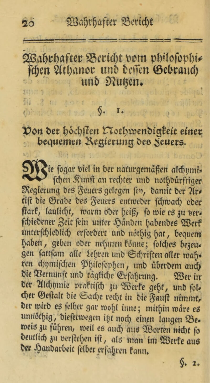2Bat)t:f)aftei: SScric^t t^cm pb*(oföpl)iV feiert ^tbanoc unb beflen ©cbmicf) unb 97u^cn^ §. I. poft bet bocbfieit not^voenbighit einet ' bequemen Äegi'ecung bes Feuers. Tic fogar \)icl in ber nafurgemd^en fdjen ^imfi nn red)fer unt) no^^^ürfriger Regierung beö jeuerö gelegen fen, önmif her 7lr^ tift t)ie ©rat»e t>eö ^euerö enfn)et>ci‘ fdjnjad; obec f!arf, laultc^f, n?nvm ober &ci§; fo wie eö ber- fd)iebener 3etc fein urtfer jpdnbcn fpnbenbeö ^erf unferfd}ieb(ic^ erforbert unb not^ig ^af, bequem fyaben, geben ober nehmen fdune; folcbeö bezeu- gen fattfom alle ie^ren unb 0d}rjffen aller roofi« ren d}bnnfd)en ^^ilofop^cn, unb überbem Qud> bie Vernunft unb rdgftcbc ©rfaf^rung. ?H3er in Der 2((d)omie praftifeb zu SBerfe gejif, unb fol- cber ©efialc bie @ad)e red)f in bie ^aufl nimmtr ber ruirb eö felber gar roobl inne; mifbin n)dre eö unnötbig; biefetwegen nod> einen longcn ^73e. weiö zu fuhren; weil eö and) auö ^Sorten md)t fo beiulid) zu Perjleben i|I, a(ö man im fSerfe auö ber ^onbarbeif felber erfahren fann. §* 2.