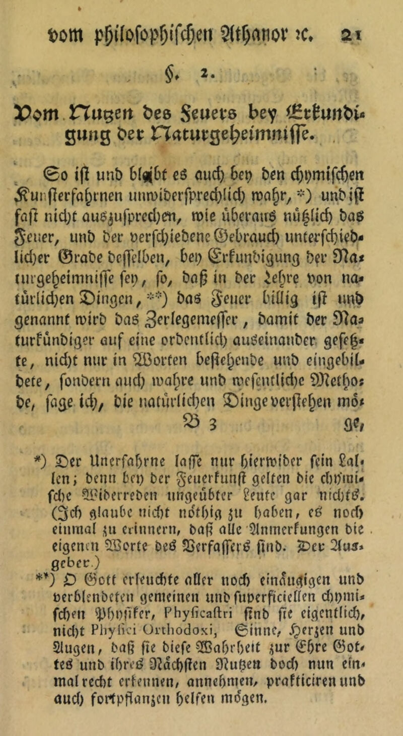 §» 2. Hubert bee Seuevs bey <£c^«rtbi<» gung bec natucge^eimnifle. , 00 ijl unb 6(^|6t c6 oud) he\) bcn cji^mtfc^en ^unf^erfa^tnen unn)iberfpred)(td) ron^r, *) unbi(f fo)l ntd)t auo^ufpredjßti, roie ubernuö nu|Iic^ bo6 Seuer, unb bei* uerfd;iebene©ebraud) untafd)i?b* Iid)er ©rabe bcfjelben, hei) ©idunbigung bn* dl(is rurge^dmniffe fei;, fo, bnf in ber ie^re t>on no* turlid;en gingen, *•■•■) baö 3-euci- billig i|? unb genannt wirb bas / bamit ber S^aa turfünbiger öuf eine erbentlid; auSeinonber. gefef« fe, nid)t nur in ^[ßorfen bepef;cnbe unb eingebil- bete, fonbern aud; wa^re unb wcfentlid)e 9)^etbo; be, fage id;, bie naturlid}en ^ingeoerjle^en mo» ^ 3 fle, SDcr Uncrfaf)rnc lo0e nur bierwiber fein £al* len; beim bei; ber geuerfunft gelten bie din’mi- fd)C ?LlUbeireben ungeübter £cufe gar nid)tS, (3d) glaube uicf)t ndtf)ig ju haben, eS norf) einmal üu eiiunern, bafi aUe Slnmerfungen bie eigenen Söorte beö SSerfajferS fmb. iDcv 2lu5» gebet:.) *’) 0 ©Ott crieudife aöer nod) einäugigen unb oerblenbeten gemeinen unb fuperfiiciellen d)i;mU fd)en ^hnfifer, Phyficaflri finb fie eigent(id), nid)t Pliylk’i üithodoxi, 0innc, Xperjen unb Slugeu, baß ße biefe Wahrheit i^ur ©5re ©ot# teS unb ihres 3Hd)ßen Ü^u^en bod> nun ein« mal recht erleunen, annehnieu/ prafticirenunb oud) fortpßanjeu halfen mögen.