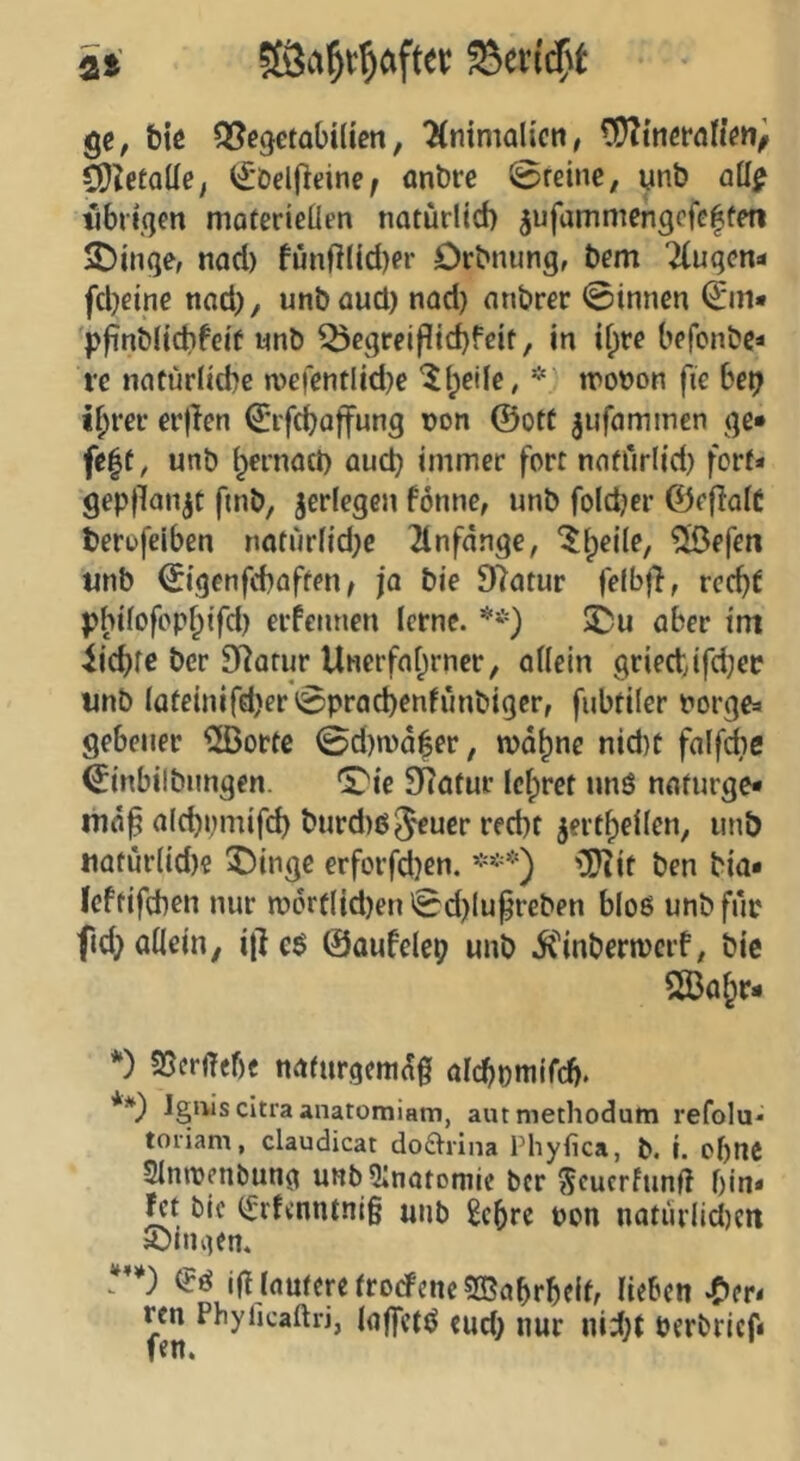 ge, biß Q^ßgetabilien, ‘Hnimalicti/ CÜTtnßfönßn/ CO^etaüß; ^'DelOcine; anbre 0reine; ynb a\i$ librtgen moterieüen natürlich jufammengcfcltm $Dinge, nad) fünfllid)er Drbnung, bcm 7(uqcn<« fcheine nad), unbaud) nad) anbrer 0innen €in» pfinblichfeif wnb Q3cgreifltchfßit, in if^tß bcfcnbe* i'c natürliche n>eientlid)e ^Ipeile, * wonon fie bet) ihrer er|Ien ^'rfchaffung non @otf jufaminen ge» fc|t, unb hernach and) immer fort nnfürlid) fort» gepflanzt fmb, jerlegcn fönne, unb fold)er ©eflalC terufciben natürl{d)c 21nfänge, ^h^ile, ®efen «nb ©genfchaften^ ja bie 97atur felbff, rcd)t pbilofpphifd) erfennen lerne. 5Du aber im lichfß ber D^atur Unerfahrner, allein griedjfd)«; unb lateinifd)er^prad)enfünbiger, fubtiler norgea gebener ^[Bortc 0d)n)d$er, mahne nid)C falfdie ^inbilbiingen. '£'ic SRatur lehret unö nafurge* aichi)mif(^ burd)65cucr recht jerthellen, unb uafürtid)? X)ingc erforfd}en. ***) 'CO^it ben bia» Icftifchen nur n?6rflid)en 'Sd)lufreben bloß unb für fid} allein, i|] c$ ©aufelep unb i^inbermerf, bie *) SSerüfbf natnrgemdg alchomifcf). **) Igniscitraanatomiam, aiumethodutti refolu* toiiam, Claudicat doftrina Phyfica, h. i. ohne Slnirenbung unbOinatomie ber Seuerfunf! bin* l^t bic (^rf<nntni§ unb £chre non natiirlid)cit S)ingen. a**) ifl lautere tro(#enc?H5ahrbcih lieben «C^er^ ren Phyficaftri, laffctö eud) nur nid)t nerbrief*