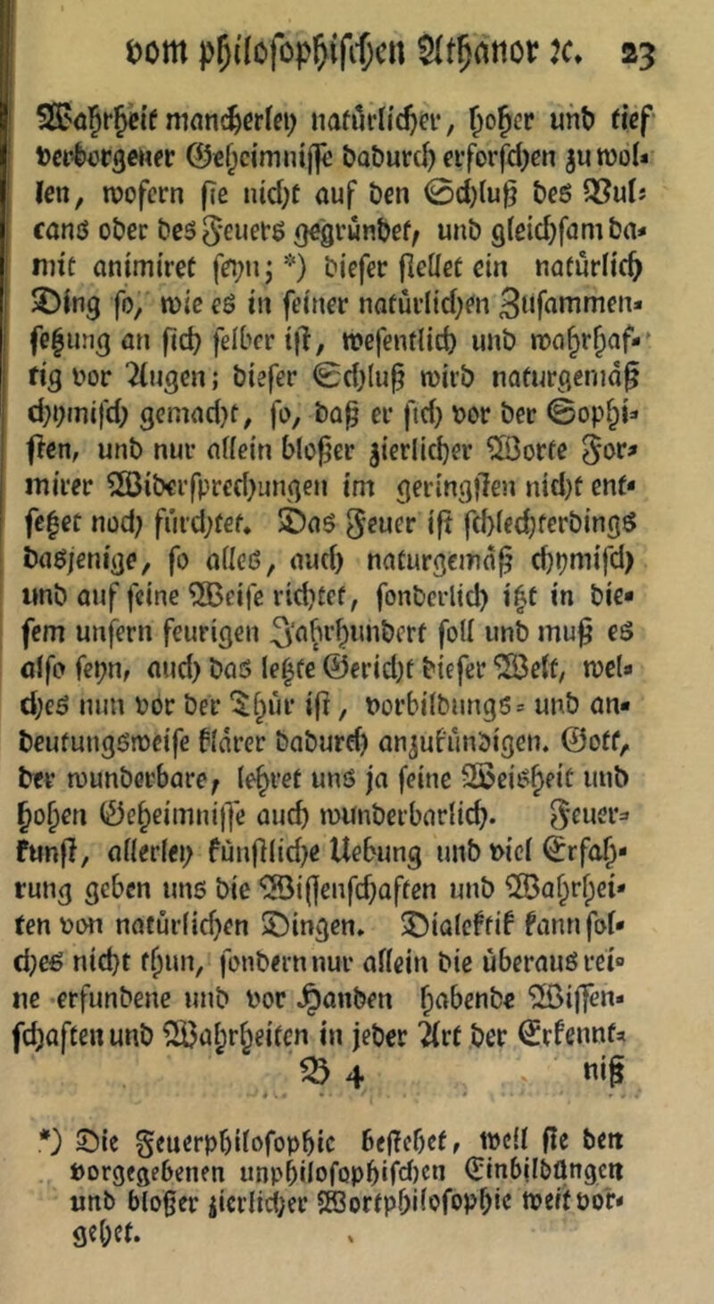SBaJr^tif mnn^ctlei; iiahlrlitftcr, Da*l)or3eHfr 0€f;cimnij|i öa&urc^ eiforfd^cn jutüoU Un, iDofern f?e lUcOt auf öcn 0d){u^ t)eö Q?uIj canö oöcc öcs^euetö gegrunbef/ unb glßidjfamba* nnc antmi'ref f^buj^O biefer fleüßt ein natürlich SMng fo, wie eö in feiner noüüiiid^en fe|ung an ficb feiber i|l, wefentlid) unb nju^r^af-' fig bor Tlngen; biefer 0d)(u§ mirb nafurgenid^ d;b«nifd; gcmad}f, fo, ba^ er ftd) bor ber ©op§i=' ficn, unb nur artein bloßer ^ierlicber ^orfc ^or? mirer ^SBiberfpred^ungen im geringllen nid)ü ent* I fc|ec nod; fih’d;fef. jfeaö geuer i|t fcbiedjferbingö I baöjenige, fo ailcd, aud) naturgemäß djpmifd) imb auf feine ^eifc richtet, fonberlid) i^t in bie* fern unfern feurigen fo^^ »»b alfo fepn, aud) baö le^fe @erid)t biefer ^e(t, njel* d)eö nun bor ber ‘$hur iß, borbi(bnng5= unb an* beufung6rbeife bldrer baburd) an^ufunbigen. ©otf, ber njunberbare^ (e^ret unö ja feine Sßei^h^it unb Johen ©eheiinniß'e auch munberbarlicß. ^euei*:» funß, ailerlei) fünß(id)e Uebung unb bici Erfah- rung geben uns bie *®ißenfd)aften unb ^Ö3ahrf)ci* ten bon natüi’fid)en 3^ingen» ^ialeftib fannfof* d)e€ nicht thun, fonbernnur affein bie uberauörei» ne erfimbenc unb bor Rauben h^benbe “iSoiffen- fd)aftenunb Wahrheiten in jeber 2(rt ber Erfennta *) Sie Seuerphitofophic beßebefr tbcü ße bett borgeaebenen unpbilofophifd)cn Einbilbünge« unb bloßer iicrlicf;er Sffiortpbifofophie tbeitbo'r* gehet.