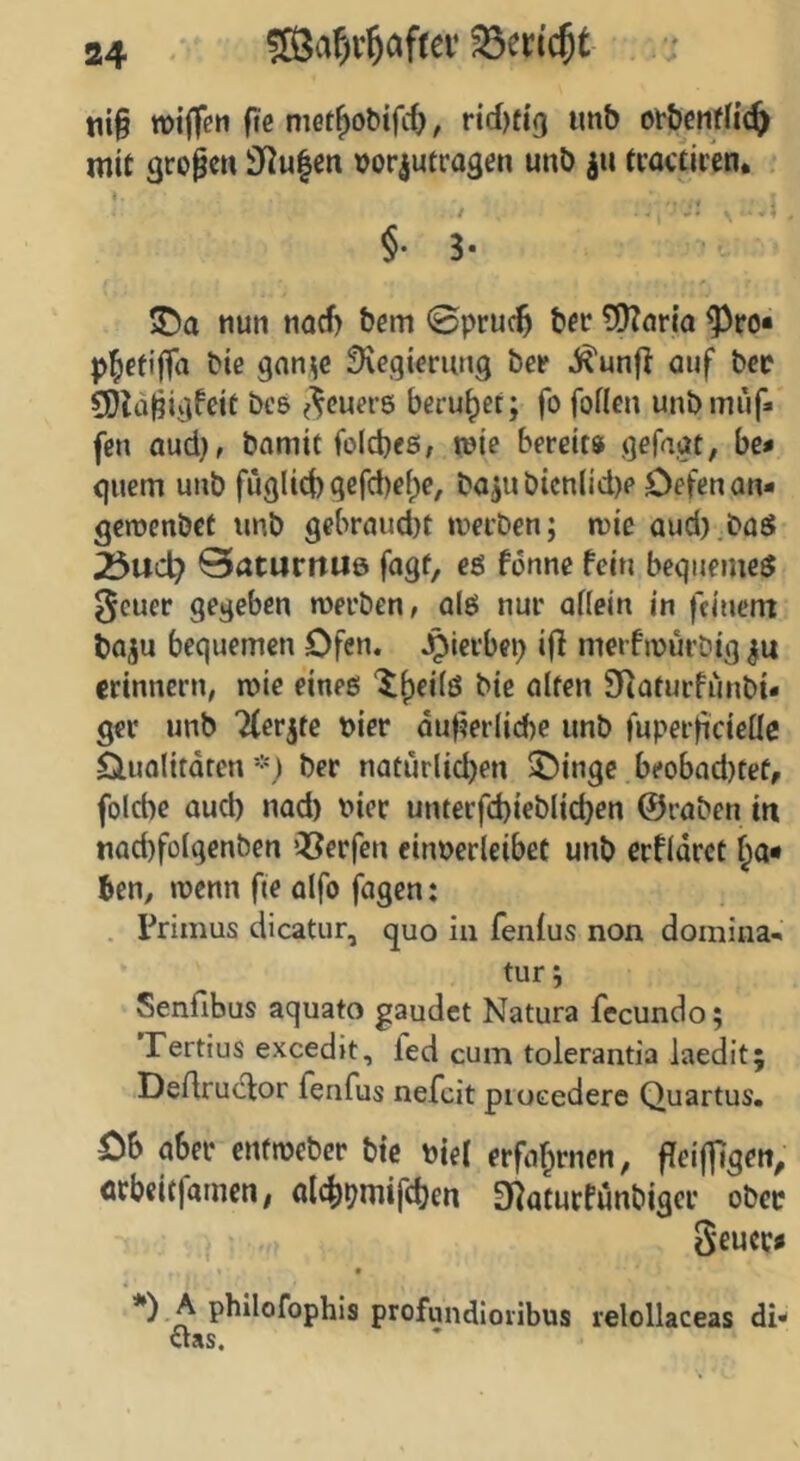 tii§ »iffen f«e niet^obifit, rid)ft9 imb otbctifd^ mit großen 3f^u|en vor^utragen unb ju tcactircn. §•3* ©a nun tiaef) bem 0pruc^ bfc ?X)?or{a ^ro« p^ctijfa bie gnn^c Regierung bei' .J^unfi auf bec 50la^igfeit bcs ^^euere beruhet; fo foflen unbmi'if» fen aud), bamit folcbes, wie bereit» gefagt, be* quem unb fuglid) gefd)e()e, ba^ubicn(id)e Defenan- gemenbef unb gebröud)t werben; wie aud).büsJ 25ucl? 0aturitU6 fogf, cö fönne fein bequeme^ 0cuer gegeben werben, alö nur oHein in feinem boju bequemen Ofen. Jplerbep iff merfwurbig erinnern, wie eines ‘5f)ei(ö bie ölten Siaturfiinbi« ger unb Tferjte Dier dut?er(id)e unb fuperficielle Ouolitdren*) ber natürlid)en ^inge beoböd}tef, fol6e öud) nad) uiec unterfd)ieblid}en ©röben in nad)folgenben Q3erfen einuerleibet unb erfldrct ben, wenn fte olfo fogen: . Primus dicatur, quo in fenlus non domina- tur; Senfibus aquato gaudet Natura fecundo; Tertius excedit, fed cum tolerantia laedit; Dedruefor fenfus nefeit proGedere Quartus. Ob öber enfweber bie Diel erför^rnen, ffeiffigen, fltbeitfamen; öl4)pmif(ben D^aturfunbiger ober Seucc« t *) A philofophis profundioiibus relollaceas di* aas.