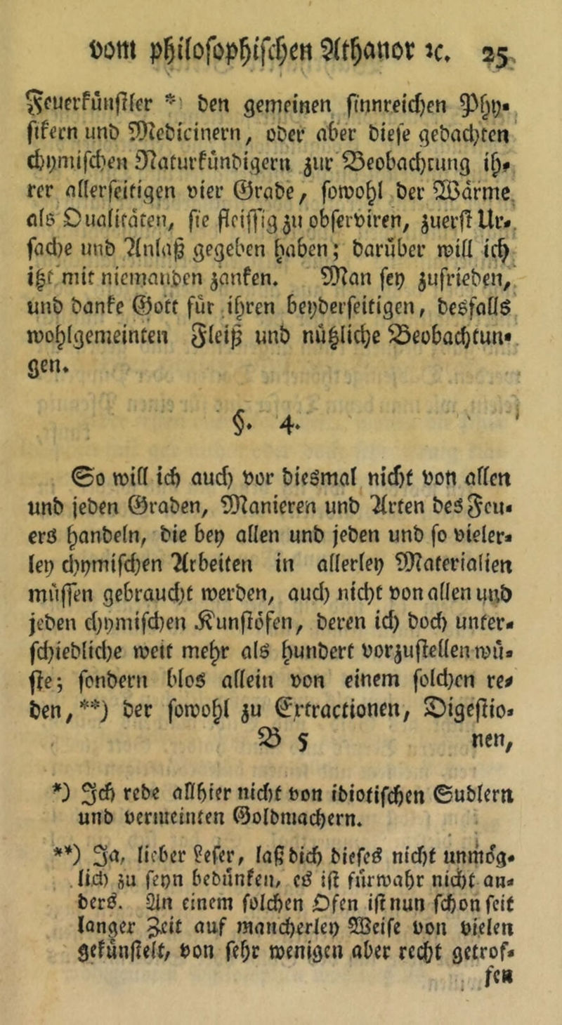 I 5fuerfünj}fer bcn gemeinen finnreidjcn ftfecn unD ?Otet>icinern, oDer n6er biefe gebadKeti cfej;mjfd)en SRatui’fünbigern 5111* ^eobad)cung ii)f rer nilerfeifigen t)ier @rabe/ foroo^l ber ^drmc <1(6 Duafifdten, ftc Pciffig 511 obferbiren, juerflUr-j fad)e unb ?(nl(i§ gegeben ^’iaben; barubei’ roiü ic^ niemanden jnnfen. \tx) ^ufrieben, unb banfe @otf für .i^ren bei;beifeitigen, beöfeiöö mo^Igemeinteii gleiß unb nu|lic^e ^eobaebtun* gen. §■ 4- ' ' ©0 TOtfl td) aud) bor bicSmol nxdjt bon nflett unb jeben ©raben, TDZonieren unb 'Wirten be5 geu« erö bfl*ibeln, bie bep allen unb jeben unb fo bieler* leb d)bmifd)en 2(cbe{(en in allerleb tlKaferialieit muffen gebrandet merben, aud) nid)C bon allen unb jeben d)bmifd)en ^unflofen, beren id) bod) unfer* fd)ieblid)c weit me^r alö ^unbert borjußellentbu» ffe; fonbern bloö allein bon einem fold)cn re# ben,**) ber foroob^ €rtracdonen, $Digefiio» 55 5 tien, rebe aHbier md)f bon ibiotifeben ©ublerii unb beriiicinren @olbmad)crn. **) 3^/ licber^efer, laßbidj biefc^ nidjt unmdg« . lid) SU fepn bebunfen, (ß if? furwabr nidbt an- berö. 21n einem folcben jDfen iftnun febon feit langer 5^i£ auf main^erleo SBeife bon bi.elen gefunfleW, bon febr tbenigen ober rccbl getrof-