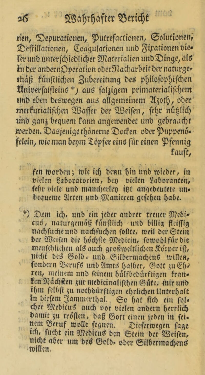 ^ ®af;r^afta mtt, (9^purafioncti, ^ufrefncftonen, 0o(ufioncnf 25c|?{ünficnen, (Eongulattoncn unb 5tpationcn t>ie* (er unb iinrerfd)ieblt(^>er ?D?afcria(ien unb ^^inge, dlö in bei* dnbernDperaf ion cber9kd}ürbeit ber ndüurge^ ihä^ fün|lltd)en beö pf;ilofopfpifd)cn tlniuerfalfleinß *; ouö faltigem primQfaia(ifd)Gm ttnb eben begnjegen öujS nügemetnem lueifurialifc^en ®ojfer ber iißeifen, fe^r nu|(icb wnb göujj bfquGm funn ungcroGnbec unb gebrcmdjf JviGi’ben.ä)aßieuigßf§6nerue ©oefen ober ^uppeno« fß(e»V tvie Jttön bei;m Töpfer eins für einen 9)fennig fauff, ftn tvorben; Wie icO benn bin nnb tin'cbcr, in t'icfcn Saboratorictt/ bei) ttclen Saboranfenf febr t>ielc unb mand)erlcp nnqebcutctc un« beguenie Sirfen unb SOianicren gefeben bnbe. ^) 3ü>.em td), unb ein jeber anbrer treuer ?D?cb{^ cuö, naturgemäß funßilcb unb billig ßeiffig narf)fucbcunb nacbfud)en foDte, meil ber »Stein ber SSeifen bie bi^dbfrc 5}?ebicin, fotvobl für bic nieufd)lid)en alö aud) großme(t(id>cn ^Idrper iß, Tiirf)t beö @oIbs unb (Süberniacbcnö milleHf fonbern Sßerufd unb 9imtö bnlbcr, (?iott ju(?b.'‘ ren, nicinem unb feinem bulfbeburftigen fran* . fen 9^dd)üen ^ur mebicinalifeben @ufe, wir unb ibm felbß ju notbbürftigen ebrlid)cnllnterbaft In biefem ^tammcrtbal.. ©o bnf ficb ein for# d)cr ^)iebicud and) t'or bieten anbern ()erriicfy bamit ju troflen, baß ©oft einen jeben in fei. nein ^eruf mofle fegnen. 4!)ieferroegen fagc Id), fud)f ein g}?cbicuö ben ©tein ber Söcifen, tud)t aber um bed ©clb» ober @ilberinod)en^ •tniOen.