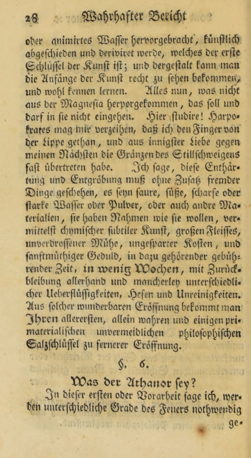 23 ®3a^v^aftcr o^a’ (itnmu’feö Gaffer ^ery?or9ebrad)fV futifllid^ abgefd)ict'en unt) bei-iüiiet ruerbe, n?e(d)eö bev erjlc ^d}lüffcl ber ^unft tfl; unb bcrgef!a(C fann man bie 2(nfdnge bei- dxunjl red)t ju fel;)en befommeii, unb n)o^( K'iinen (enicn. 2iücS nun, mnö njd)f auj? ber iÜ^agnefia f^erpcrgefommen, baö fo(( unb barf tn fic nid)f cinge^en. ^i'er ^flubire! §arpo« frnfeö mag mit* ber^cif^cn, ba§ id> benjingfi'oon ber iippe getfpan, unb auö inm'gfrer iiebe gegen meinen 3^dd)(ten bie ©rangen beö <Stillfd)n.’eigenö faj] überfrelen ^nbe. ^d) fage, biefe ©nff)dr« tmig unb ©nfgrbbung mu0 ebne S^fa^ frembev Swinge gefd)cf^en, eß fei;n faure, fii^e, fd)Qrfe ober flüi-fc QBaffer ober 5^ulber, ober aud) anbre 5Jia« terialicn, fie i^aben 9Raf;men mie fic mofien, ber« miftelfi d)i)mifd)er fubtiler 5Cunfl, groj^en ^(eiffcö, «nberbrojfener SDhli^e, ungefparrer 51'often, unb fnnftmutt)iger ©ebulb, in ba;u ge^orenber gebufps renber S^itf wenig XX)od;en, mit Surud* bleibung of(erf;anb unb mand)erleb imterfd)ieb(i« ct)er Ueberflü(^*igfeitcn, ^efen unb Unreinigfeitem 7(uß fofd)er mimberbaren ©roffnung bekommt man 3bren aüererjlen, nUein n)af)ren unb einigen pri* materialifd)en unbcrmeiblid)en p()ilofopt^ij’d}en ©aljfc^luffel 5u fernerer ©roffnung. §. d* ^ Wäö ber 2(tt)anor fey ? 3n biefer erjTen ober Vorarbeit fage i^), wer« ben imterfcbieblidje ©rabc beß not§tbenbig ge-
