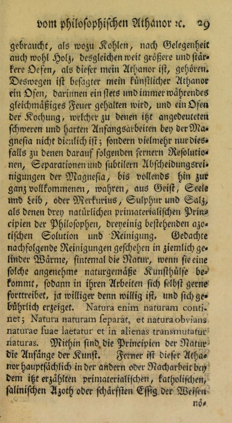 l>om p^dofop^i'fc^en ^c. 3e6rflucf)t, o(ö njo^u ^ojfen, nad) ©efegen^eic aucl} n)of)( t)eö9(eid)enrt'e!t größere unDjHr» f«*e Oefen, ols biefec mein 2(r[^anor ijl, geboren, SDeömegen t(l befagfer mein fünfliid^er 2(ti;nnor ein Ofen, darinnen einflet^ imb immer md^renöeö gieiitmafigeö ^euev geraffen mirb, unö ein Ofen t)er^od}ung, TOcIdjer^u t)enen j|f ongebeutefen fd)n)eren unb ^arfen 'ilnfangöcubeifen bep bcr^^)?a• gncfta nid}f bicn(id)ift; fonbern nielme^r nurbieö» faiiö 3n benen barauf föigenben fernem 3iefo(utio- nen, 0epnrotionen unb fubeifern 2(bfdjeibungörei< nigungen ber ^Hagnefia/ biö boüenbö fin jue gnnj nofifommenen, magren, cmö @ei|l, »Seeie nnb ieib, ober 0}ierfnnuö, 0uip^urunb @alj, ölö benen brei; nafür(id;en primnteriaüfd^en 5^rin^ cipien ber 5^§ifüfop^en, brepeinig be)le§enben ojo* tifepen 0o(ution unb Steinigung, ©ebaebfe noebfofgenbe Reinigungen gefd^e^en in ^iemlid^ge* Hnber ^drme, finfemal bie Rnfuiv menn ftceinc fo(d)e ongenebme naturgemd^e itunflbülfc be» fommf, fobunn in t^ren Metten fid} felbft gerne’ (brffreibef, ja toifiiger benn roiiiig iß, unb fid) ge* bubriid) erjeigeü. Natura enim naturam conti- netj Natura naturam feparat, et natura obvians natui'ae fuae laetatur et in alienas transmutatur naturas. Ütif^in finb.bie 5^rincipicn ber Rnfuf* bie 2{nfdnge ber ^unfl, ferner if? biefer norbauptfdebiid) in ber önbern ober SRad)arbeicbcp bem ilfer^d^iten primQteriattfd)en, fot^olifdjen, falinifi^en ober fd;drfflen €jfig ber Reifen