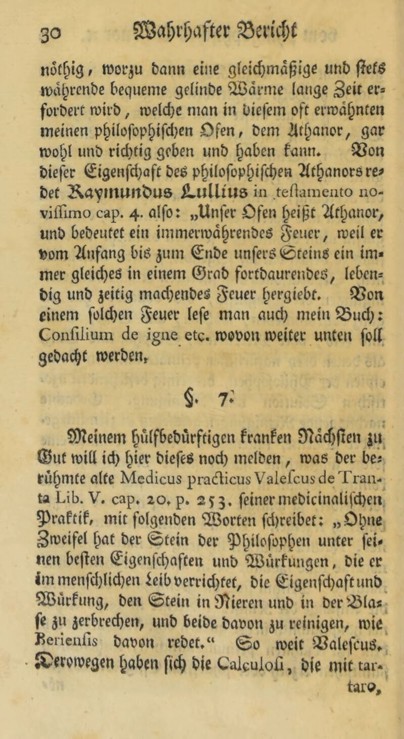 SBaf)r^after not&ig / woi'^u bann eine 9(e{cf)md^iäe unb ße($ tDcU^fcnbe bequeme qeltnbe '^di-me lange 3^it forbert miib, melcbc man in biefem oft ermahnten meinen p§ilofop^ifd}en Dfen, bem ilt^anor, gar mo^l unb rid}fig geben unb f^aben fann. 58on biefer ^igenfd}oft bcö p^ilofopl^ifd^en 2(t§anorare^ bet KaymUltÖUÖ SLltlliUS in teüamento ao- vifTimo cap. 4. alfo: „Unfer Ofen {^ei§t 2(t§anor, unb bebeutet ein immermd^renbeö Jener, meil er t)om 2(nfang biö 5um €nbe unferö Steines ein im« mer gleiches in einem @rab fortbaurenbeö, Ieben== big unb zeitig madjenbes ^eucr ^ergiebt, Q5on einem foldjen ^-euev lefe man aud) meinend;: Confiliuni de igue etc. TOOPon Weiter unten foK gebac^t werben» §. 7: SDteinem ^ulfbeburftigen fransen D^ddjjlen ©uf will id) f^ier biefeö nod) mclben, was ber bei rühmte alte Mcdicus pradicus ValefcusdeTran- ta Lib. V. cap. 20. p. 255. feiner mebicinalifd)eri 53raftif» mit folgenben ‘©orten fdjreibet: „Olpne Zweifel ^at ber @tein ber ^^f^ilofopl^en unter fei« «en beiden ^igenfd^aften unb ©urfungen, bie er immenfd}lid}en ieibperrid)fet, bie ^igenfd)aftun&^ ©urfung, ben ©tein in3)ieren unb in ber'-Ölas fe 5u ^erbrec^en, unb beibc baoon ^u reinigen, wie^ Berienfis bapon vebct.“ ©0 weit SSalefcuö»' ^erowegen jjaben fic^ bie Caleuloß, bie mit tar.‘