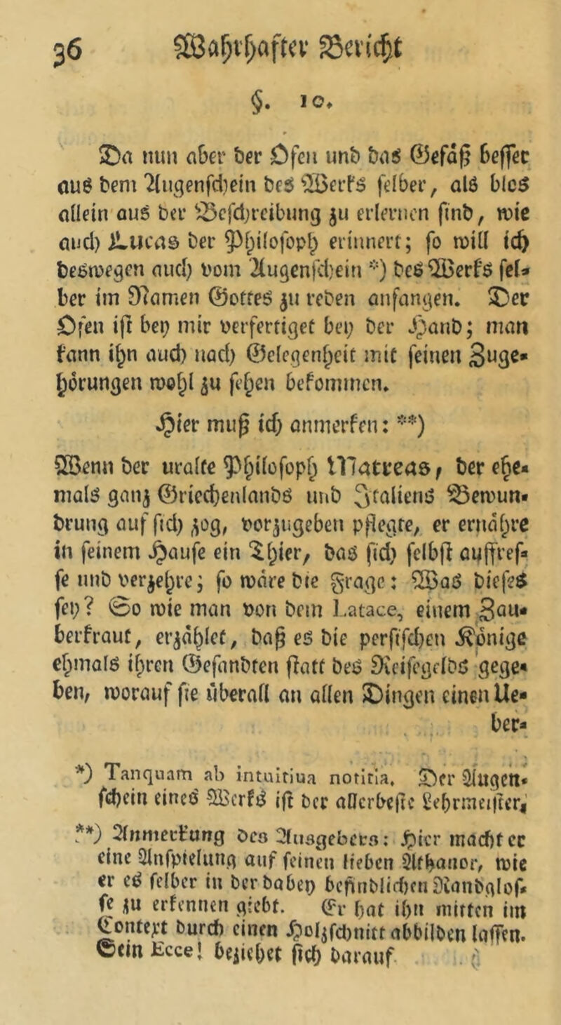 §. lo» nun aber her Dfeii un& ba^ ©efd^ beffec ouö beni 7liigenfd)etn bfö'ilöerl'ö felber, al6 bicö allein aus bet ^cfdjtcibung ju erlernen finb, wie and) iLucas ber ^fpilofopb erinnert; fo mill ic^ besoje^en and) boni ^lugenfdjein * **)) beS'^öerfö fcl» ber im 97amen ©orteS ^u reben anfanj^jen. 2)ec Ofen ift bet) mir verfertiget bei; ber J)anb; man fann i§n aud) nad) ©clcgen^eit mit feinen gerungen roof^l fe§en befommen» ^ier miig id; anmerfen: SSenn ber uralte ^l^ilofop^ lllatread ^ ber ehe- mals gnnj @ried)enlanbs nnb ^t^lienS ^emun» brung auf fid; ^og, vorjugeben pflegte, er erndt;rc in feinem ^aufe ein ‘ll;ier, bas fed; fcibfl oulfref« fe unb ver^el^re; fo rndre btc gragc: ®qS biefeS fei;? 00 n)ie man von bem l.atace, einem 3^«* berfraut, er^d^let, ba§ es bie perftfd)en Könige elpmols il;rcn ©efanbten flatt beS DecifegelbS gege« ben, worauf fie überall an allen 2)ingen einen lie- ber* *) Tanquam ab intuitiua notitia, Oer Slugctt« fd)ein eineö SBcrfS ift ber allcrbe(ic ^ebrinei|tcri **) 2lnmecfung Ocö ^icr inacbfcc eine Slnfpielung auf feinen Heben Slfbanor, wie er eS felber tu berbobei; befinMidifnSuinbalof. fe erfennen gtebt. (fr f)at il)n niirtcn itn ^entert Durch einen f?oIjfd)nitt abbilben InlTen. ©em Eccel beilebet (id) barauf