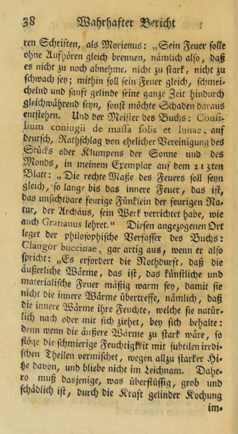 ^[Öa^r^öfter ren Schriften, nfö ?Ü?or{enuß: „©Pi’n ol^ne 2lufi)ürcn gleid) brennen, namUd) a(jb, ba^ cg nid)f ju nod) abnefpme, nid)t |}arf, nid}t ju fd)n?ad) fei?,* mi’f^in fofl fein ^euer cjlcid?/ fd)mets d?e(nt> unb fanfr (]e/inbe feine qan^e 3eit ^inburd> öfeicbrod^renb fei;n, fonjl m6d)fe ©d}aben bornug cnt)!el)en. Unb ber iKeifrer beg ^-Öudjg: Conli- lium coniugii de mafla foHs et lunae, nnf ^nrfd), £)int^fd?i<ig upn ebelidier^ereinigutuibed ©fucfg ober ^lumpeng ber ©onne unb beg ^onbg, in meinem (Jpempinr öuf bem zi^ten >oiatr: „i^ie red)re5D?n^e beg §euerg foil feptt öIeid),*fo lange big bag innere t>(i$ un|(d)fbare feurige ^ünflein ber feurigen iTio« tur, ber 2(rd}dug, fein ^erf t)errid)tet ^abe, n)ic ond) Gr.itianus fe^ref.“ 2)iefen angc^ogenen Or( leget ber pI;iiofopbifcf)e ^Serfoffer beg ^ud)g: Ciangor buccinae, gar artig aug, menn er alfo fptid)f: „^ö erforbert bie 0itot^burft, ba§ bic öu|jerlid)e 5®ärme, bag ijl, bag funfdid)e unb maferia(tfd?€ 5'tuer md^ig marm fep, bnmit fic tnd)r Oie innere ^drme ubertreffe, ndmlid?, bag bte innere ^l^dmie if;re 5eud)te, meld)e fie natur. lid) naci) ober mit ftd? jie^et, bep fid) bcbalte: oenn menn bie dn^ere ^iödrme ju jfaif mdre, fo ^oge tHc fdjmierige 5cud?tigffit mit fubtilen irrbi- l^en i^eilen üermifd)ef, megen ariju jlarfer |c bapon, unb bliebe nid)f im ieid)nom. 5)a&e- ro imi^ basjenige, mag übcrfiuf]ig, grob unb fd;ablKl; i(|, bm-d; oie ^roft gelinbec ^odjung