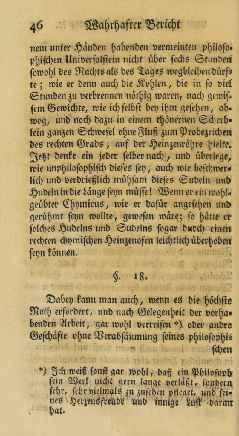 nein ttnfer ^dnben fiobcn&en t)ermein(eii p^ilofo* pf^ifd)en Uniüerfalftein »ud)t über fed)ß 0funbeit fotDO^l &CÖ 9iiad)föalß Des “^ogeö tvegbleibeu tjurfj» fc; n)ie er benn aud) Die ^o^len, bie in fo fiel 0tunben ju tjerbrennen nor^ig waren, nad} gewif^ fern ©ewid)fe, wicid)felb|I bep i^m gefe^'ten, ab- wog, unb nod) ba^n in einem r^önernen 0d'.crb- lein ganjen Schwefel o^ne ^robe^etd)en beS red)(en ©robö, auf ber ^einjenrobre 3e|t benfe ein jeber felbernad)., unb überlege, wie unpbilofopf)ifd) biefes fep, and) wie befd)wer^ lid) unb toerbrie§(id) mübfam biefeö 0ubeln unb Jpubeln in bie fange fepn muffe! QBenu er ein wofpU geübter angefeben unb gerübmü fepn wollte, gewefen wäre; fo batte er fold)eS ^ubelnö unb 0ube(n6 fogar buteb einen rechten ipmifeben Jpein|euofen leidjtlicb überboben fepn fonnen. ' : » §. 18» \ ^ 3;5abep fann man auch, wenn eö bie boebffe Sf^otf; erforbert, unb nad) ©elegenbeit ber Dorba- benben Jlrbeit, gar wohl nerrcifen *) ober anbre ©efcbdfte ebne ^erobfdumung feines pbilofopbt« jeben .1. > < .- ! • * *! s '** 3cb wci§ fonf! gar wobl, bag ein Wlofop^ fein aöerf nicht gern lange oeringt, (onbcrx\ febr, febr oiclmglS ^u jufeben pfleget, unö'fei- neS ^^erifnSftetibr imb innige Soff •barem bat*