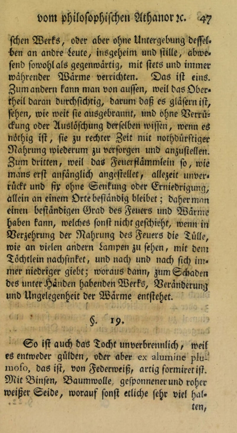 fdjen ®erf5, o&er ober o^ne Utuergebung bejfef. •bcn an on&re ieute, inöge^eim unb lliUe, obme» fenö fomo^tolö gegenrodrfig, mit jletö unb immer rüdfprenber ^[ßdrme »eri’id)ten. ©oö ifl eins. Sumonbern fonn mon bon ouffen, meil boöDbcr« tf)e{l boron burcbfid^tig, borum bo^ eö gldfern ifi, fe^en, tbie weit fie oußgebronnf, unb ö§ne ^erru: cfung ober 2tuö(öfcbung berfelben ibiji*en, menn e$ nöt^ig t|l, fie ju rechter 3^if ”dt not^bürftiger SRo^rung mieberum ^u berforgen unb on^ufieflen. 3um briffen, rneil boö Sfuerfiommtein fo, mic monöerf! onfongiieh ongcfrenet, otte^eif unber* rucft unb fiv ebne <Senfung ober ^rniebrtgung, öllcin an einem Drte befidnbig bleibet; bahermnn einen befldnbigen ©rab beö Feuers unb &>drnte Jaben fann, melcheö fonfl nicht gefcpie^f, menn in 93erje§rung ber ^l^a^rung beö ^euerö bie ^üüo, rbie an bielen aribern Rampen fef)en, mit bein ^öctjtlein nad)ffnfet, unb nad^ unb nad) fid) im. mer niebriger giebt; mbrauö bann; ^um (Schaben beö unter ^dnben ^abenben ®erfö, Q[?erdnberuni} imb Ungelegen^eit ber 3ßdrme entfielet. §. 19. ' ' i 00 i|I auch baö ‘^ochf unberbrennlid); meif cö enfmeber gulben, ober aber ex alumine plu-! niofo, boö bon ^eberroei^; artig formiretif?. 9)tit^inren, ^oummoüe, gefponnenerunb ro^er ibeiper ©eibe, morouf fonp etlici^e fe^r biel ^»^1*