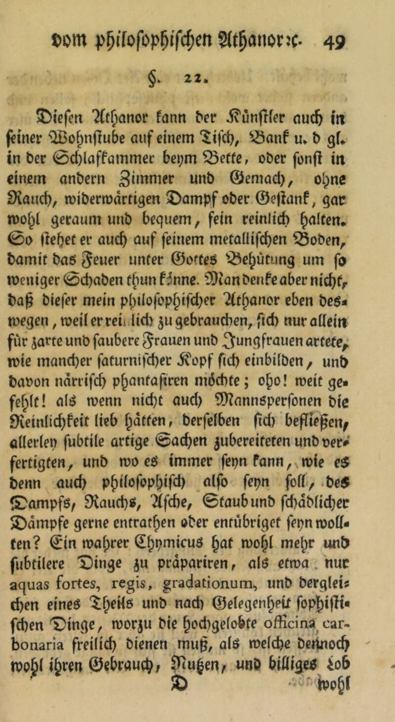 §• 22. 5)tefm 7(t{ianor fonn ^cr jvunflfer ouc^ m («uter ^of^nflube auf einem ^-öanf u. b gf. tn ber 0d)loffömmei- bei;m ^effe, ober fonjl tti einem anbern 3»ttnier unb ©emod), olpne 3iaiid), miberrodrtigen $Dampf ober ©ejlanf, gac tüoi^l geraum unb bequem, fein reinlich Ralfen. 00 debef er auch auf feinem metailifcben Öoben, bamit baß ^euer unter ©otteß '-Öe^ütung um fo meniger 0d)aben tbunf^nnc. SDianbenfeabernicbfr ba^ biefer mein pbilofop^ifd^er ittbanor eben beß- toegen, weil er reu lid) ju gebrauchen, fid) nuröUeiii für jarte unb faubere grauen unb Jungfrauen artete^ mie mancher facurnti'cher ifopf fich einbifben , unb baoon ndrrifd) phanfaftren möchte; 0^0! meit ge- fehlt! alß wenn nid)t aud) 9)?nnnßperfonen bic SXeinlichfeit lieb hoffen, berfelben (td) befliegen^ öllerlen fubtile artige 0achen jubereiteten unboer» fertigten, unb mo eß immer fepn fann,^n)^e eS benn auch Phdofophif^l) Wh d)e5 S^ampfß^ DCauchß, ifche, ©taub unb fd)dMichec Kampfe gerne entrathen ober entubriget fepnmod- fen? €in wahrer ^hbuiicuß huf mohl mehr unb fubtilere 'Jlingc ju prdpariren, alß etwa. nuc aquas fortes, regis, gradationum., unb bergleis chen eineß ©elegenheU fophigt- fdben '^»inge, worju bie hod)gclobfe officina car- bonaria freilich bienen mug, alß welche bertnoch tpoh^ ©ebrauch; 9iu|en^ unb biöigeß io6 ^  boh^