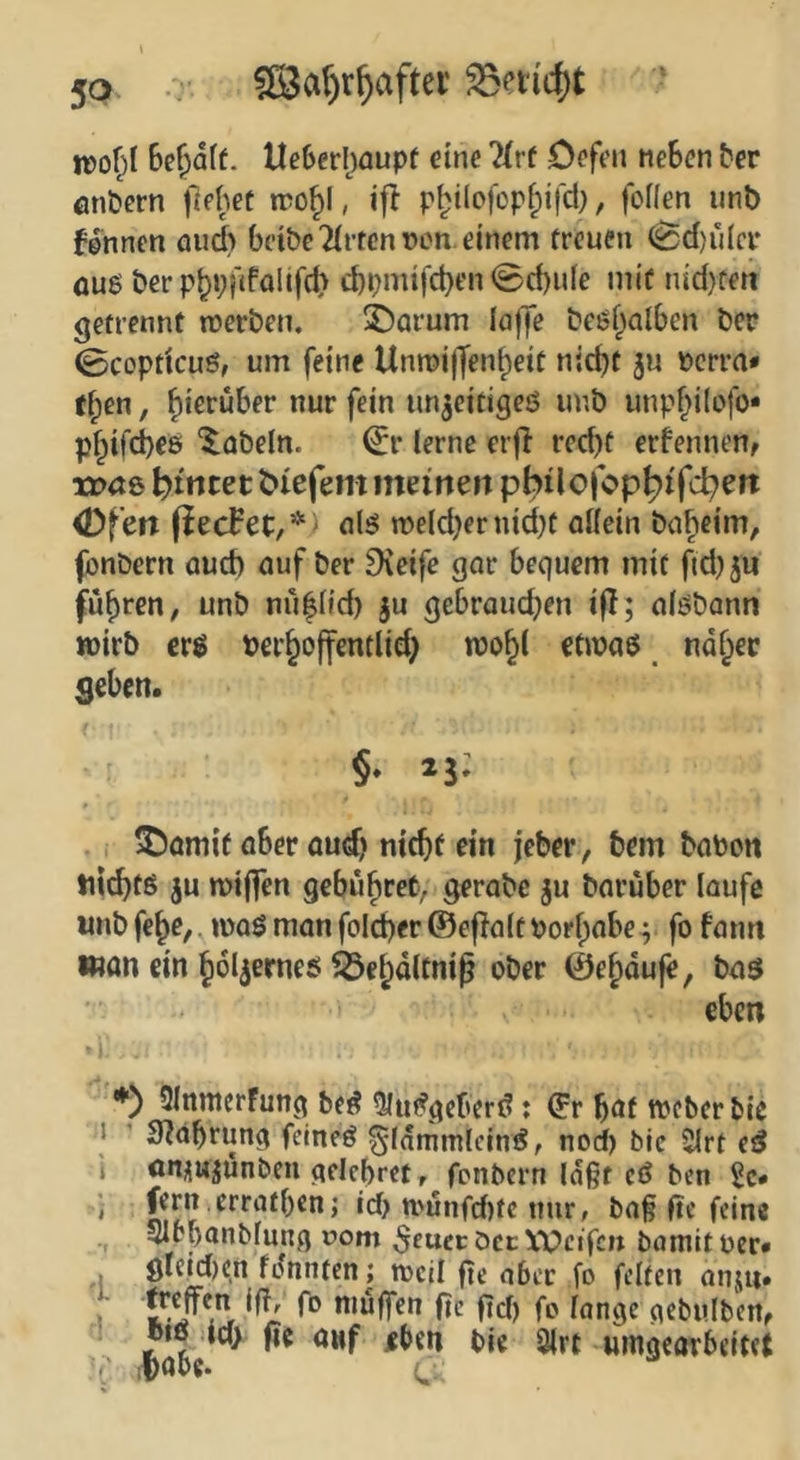 irof^I Be^dff. tle6eH)0upf eine Deffn neBcn Bcr fln&ern liehet iro^l, ifl pl^ilofopf^ifd), foflen iinb fd^nnen aud> bcibe'MftcnDcn. einem treuen ^d)ü(cr fluß t»er p^pilfolifd) d)pmifd)en @d)ide mit nid)rett getrennt werben, X)Qrum löffe beßf^alBen ber 0copdcuö, um feine Unwiffen^eit nic^t ju pcrra* ff;en, hierüber nur fein un^eitigeö unb unp^ilofo* pf;ifd)ee 'fabeln. ^r lerne erfl red)t erfennen, VDCiQ ^itttecbiefem meinen philofop^ifd^eit <Dfen (iecFet,*) nlß weldjer nid)t allein babeim, fonbern aud) auf ber ^veife gar bequem mit fid)5u fuhren, unb nu|ffd) ju gebraud;en ifl; alßbann »irb erß ber^offentlid) wo^l etwaß nd§ec Seben. §♦ 25; ^amif aber audj nicbf ein jeber, bem baben tii^tö ju wiflfen gebühret, gerabe ju barüber laufe iinbfe^e,. waßmanfoId)er@eflaltborl;abe^ fo fann man ein ^ol^erneß ielpdltni^ ober ©e^duji, baß eben ♦) OInmerfung be^ 9lu(?gcberd: ^r böf weber bie 1 ’ Sldbrung feineö gldmmlcinß, nod) bie ^rt eß i on^ujunben qcicbrct, fpnbcrn laßt cß ben 2c* ' id? n.'unfd)tc nur, baß ftc feine SIbbanblung r>om ^eucc öec Weifen bamit ocr* öle|d)cn fdnnten; weil fie ober fo feiten anjii* \ ?!» muffen ftc fid) fo lange gebulbcrt, biß id> |ic auf jfben bie 9(rt «mgearbeitet ( i^abe-