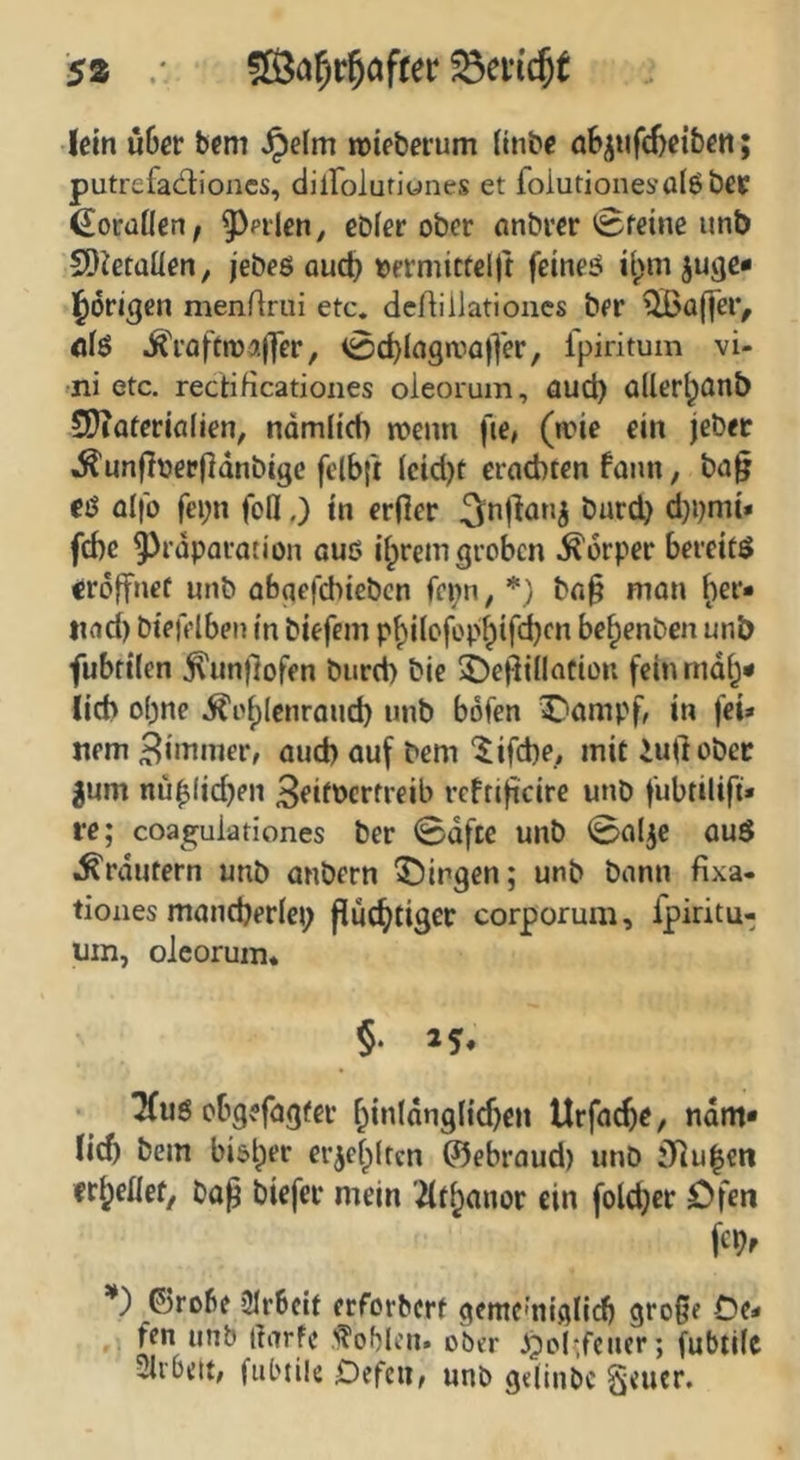 S2 lein u6cr bfm Jpefm roieberum (inbe ö6^ufd)eibcti; putrefadioxics, diirolutiones et folutionesoIöbCK ßoraÜen^ 5^pilen, ebfer ober anbrer ^fetne unb SOietüüen, jebes QU(t> »ermictelft feineö juge* l^origen menrirui etc. dcAiilatioucs ber ^a(|ei> <i(ö J^\aftn)a||er, <0>c^lagniü)yer, fpiritum vi- -ni etc. rectiHcationes oleorum, aud) üUer^ötib 5}iaferia(ien, ndmii’cb ncemi fie, (ane ein jeber ^unfioep(]dnbigc felb|i icid)t erachten fann, ba§ €ö olfb fei;n foll,) in erjler burd) d}i)mi» febe ^rdparation auö ii^rem groben Körper bereite eröffnet unb abgcfchiebcn fepn, *} ba§ mon ()er* tiad) btefelben in biefem pbliofop^ifcbf« bebenben unb fubriien .^untlofen bureb bie 5)e^illatiün fchundb* lieb ohne i^oblcnroud) unb böfen C*ampb in fei» nem 3i>^^nier, aud) auf bem '^ifebe, mit iullobcc gum nü^(id)en 3fi^bcrfreib rcfti|icire unb fubtilijt» re; coa^^ulationes ber 0dfte unb 0alje auö .^rdutern unb anbern Birgen; unb bann fixa- tiones maneberiep fiücbtigec corporum, fpiritu- um, oJeorum* §• 25« TCuö obgefagfer binldnglicben Urfacbe, ndm* lieb bem bi&lper erjefpltcn ©ebraud) unb 3ilu|eii it^eüetf bap biefer mein 2(t^anor ein folcbcr Ofen fcbf *) ©robf 2Ir6clt erforherf gemcmiglixb große 0(* ,, fen unb liarfc 'Noblen» ober .^ol*,fencr; fubtilc Sirbett, fiil'tik Defcii, unb gelinbc §<ucr.