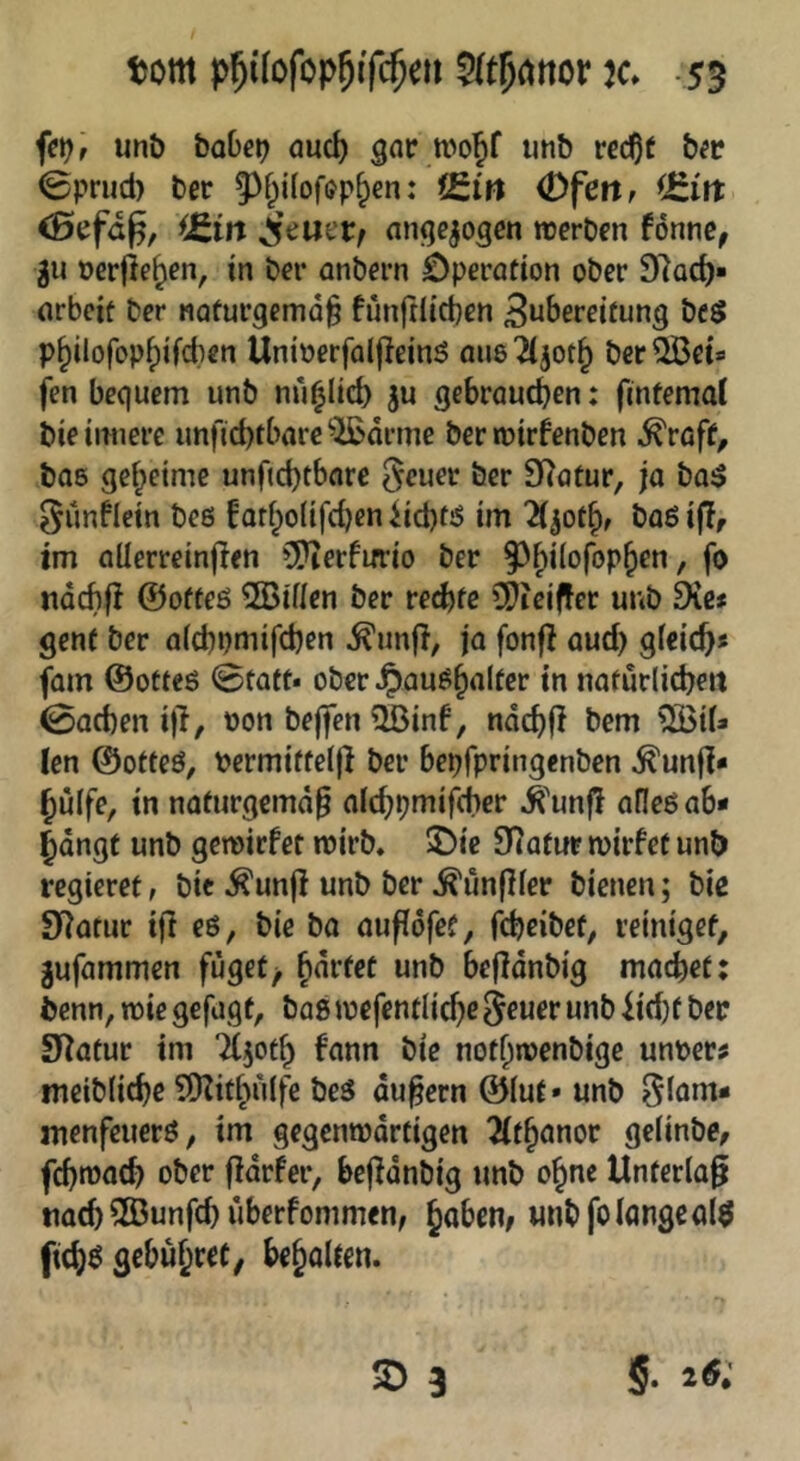 tom k» -55 unt) baM gnc wojf imb rcc^t bfc ©prud) ber ^^f^ilofup^en: f£in (Dfettf ^Jzin <Sefa^, ^£m ijeuet; an^ejogen tüerben fonne, gu »erliefen, in bei* anbcrn öperntion ober Dlod)» nrbcif ber naturgemäß fünftlicßen 3u^>erfifung bc$ p^ilofopf)ifd)en Unioerfalßeinö aus 'ä^ot^ ber ^et» fen bequem unb nu^lid) ju gebrauchen: fintemd bie innere un|'id)tbarC'JBdrme ber mirfenben ^roff, bas geheime unfid)tbare geuer ber SRaüur, ja ba^ ^unflein beß fathoiifd^en iict)tö im baß iff, im aüerreinfien 5[>ierfifrio ber ndcbf! ©ofteß SIBinen ber rechte ?Dieiffer unb 9ie* genf ber olcbpmifchcn ^unj}, ja fonfi aud) gfeieß« fam ©otteß 0tatt* ober^auß^alter in natürliche« 0ad)en i)l, t)on bejfen Qßinf, ndchß bem len ©otteß, bermiftel)} ber bepfpringenben ^unß* hülfe, in naturgemdß alchpmifcher ^'unfl afleßab* hdngf unb gemirfet mirb. 2)ie 9(afiir mirfet unb regieret, bie ^unjl unb ber ^unfller bienen; bic Statur ifl eß, bie ba außöfef, fcheibet, reiniget, jufammen fuget/ h^tfet unb befldnbig machet; benn, wie gefugt, baß mefentliche Seuer unb iid)f ber Statur im Tljoth fann bie nofhmenbige unoer? meiblichc ^Otidudfe beß dußern ©lut» unb ^lam- menfeuerß, im gegenmdrtigen 2(thanor gelinbe, fchroach ober ßdrfer, beßdnbig unb ohne Unterlaß nach ®unfd) uberfommen, haben/ unb fo lange al$ fichß gebuhlt/ beholten.