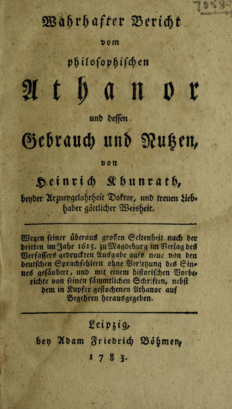 SBÄ^l•f)af^er SBeric^t Vom t M n 0 imb beffen ©cbtau^ unb fSuIctt/ von bc^bcc 'Ärjnepgelafjr^eit ^offor, imb freuen iteb» ^obcr göttlicher 2Bcioheif. SBcgcn feiner uberouö großen ©eltenbelt noch bec tritfen ira3ohr 1615. jnSJJogbeburg im S'^erlog beS SSerfofferö gebriuften Sinögobe ouffi neue von ben I>eutrcl)en ©procbfehlern ü|ne SSerleßung beö ?in* neö gefoubert, unb mit einem hifiorifi^en SSorbe# rid)te von feinen fommtlicben (Schriften, neb|f btm in Änpfec geltod^cnen SÜtbanoc ouf 35egehren bernußgegeben. feipjtg, hep ?(&am ^riebrifh 58ö§inenf * 7 8 s-