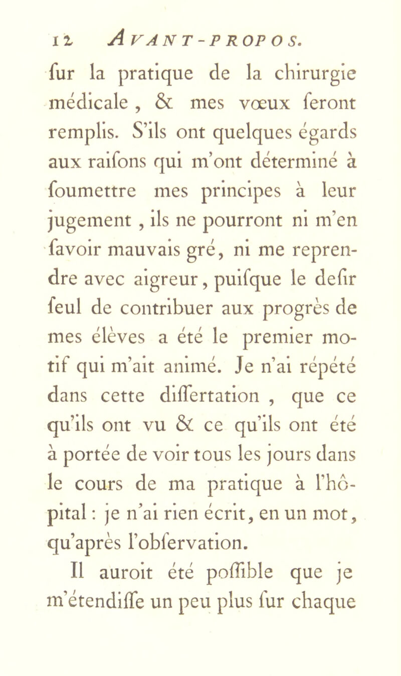 fur la pratique de la chirurgie médicale , & mes vœux feront remplis. S’ils ont quelques égards aux raifons qui m’ont déterminé à foumettre mes principes à leur jugement , ils ne pourront ni m’en favoir mauvais gré, ni me repren- dre avec aigreur, pulfque le defir feul de contribuer aux progrès de mes élèves a été le premier mo- tif qui m’ait animé. Je n’al répété dans cette dllfertation , que ce qu’ils ont vu & ce qu’ils ont été à portée de voir tous les jours dans le cours de ma pratique à l’hô- pital : je n’ai rien écrit, en un mot, qu’après robfervatlon. Il auroit été poffible que je m’étendilfe un peu plus fur chaque