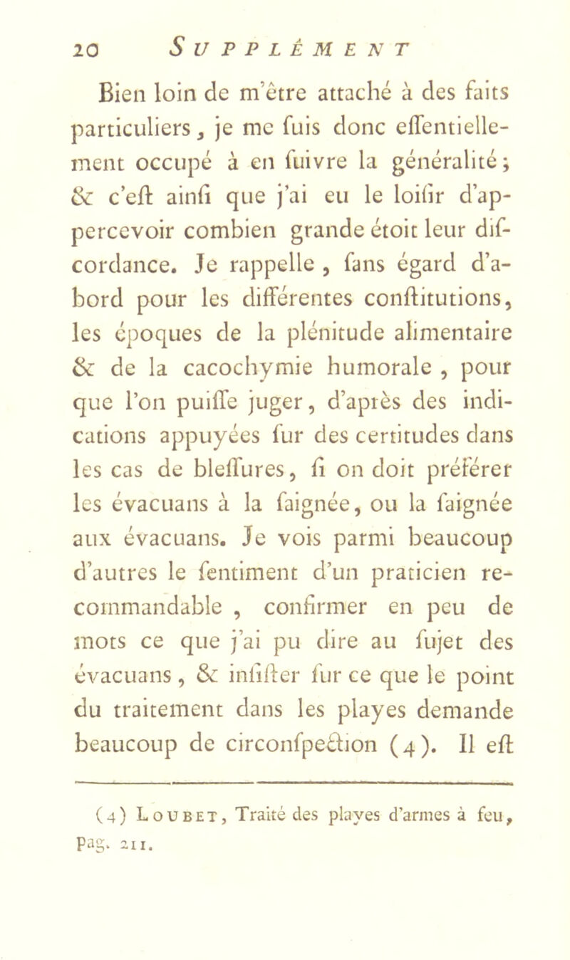 Bien loin de m’être attaché à des faits particuliers, je me fuis donc eflentlelle- ment occupé à en fuivre la généralité; & c eft ainfi que j’ai eu le loihr d’ap- percevoir combien grande étoit leur dif- cordance. Je rappelle , fans égard d’a- bord pour les différentes conftitutions, les époques de la plénitude alimentaire & de la cacochymie humorale , pour que l’on puiffe juger, d’après des indi- cations appuyées fur des certitudes dans les cas de bleffures, fî on doit préférer les évaCLians à la faignée, ou la faignée aux évacuans. Je vois parmi beaucoup d’autres le fentiment d’un praticien re- commandable , confirmer en peu de mots ce que j’ai pu dire au fujet des évacuans, & inlifter flir ce que le point du traitement dans les playes demande beaucoup de circonfpeèfion (4). Il efl (4) Loubet, Traité des playes d’armes à feu, Pag. 2,11.
