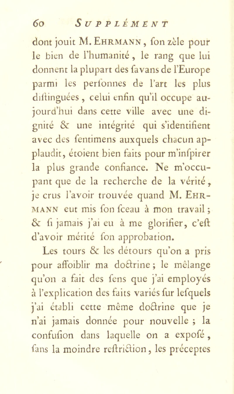 dont jouit M. Ehrmann , fon zèle pour le bien de l’humanité , le rang que lui donnent la plupart des favans de l’Europe parmi les perlonnes de l’art les plus diltinguées , celui enfin qu’il occupe au- jourd’hui dans cette ville avec une di- gnité & une intégrité qui s’identifient avec des fentimens auxquels chacun ap- plaudit, étoient bien faits pour m’infpirer la plus grande confiance. Ne m’occu- pant que de la recherche de la vérité , je crus l’avoir trouvée quand M. Ehr- mann eut mis fon fceau à mon travail ; & fl jamais j’ai eu à me glorifier, c’efl: d’avoir mérité fon approbation. Les tours & les détours qu’on a pris pour affoiblir ma doflrine ; le mélange qu’on a fait des fens que j’ai employés à l’explication des faits variés fur lefquels j’ai établi cette même doèfrine que je n’ai jamais donnée pour nouvelle ; la confufion dans laquelle on a expofé, fans la moindre rcftrièlion, les préceptes